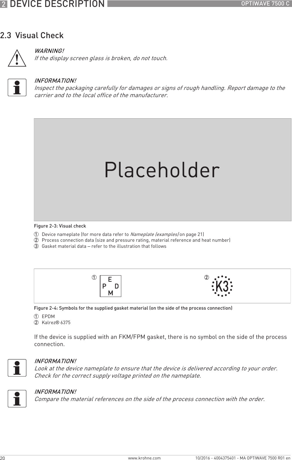 2 DEVICE DESCRIPTION 20 OPTIWAVE 7500 Cwww.krohne.com 10/2016 - 4004375401 - MA OPTIWAVE 7500 R01 en2.3  Visual CheckIf the device is supplied with an FKM/FPM gasket, there is no symbol on the side of the process connection.WARNING!If the display screen glass is broken, do not touch.INFORMATION!Inspect the packaging carefully for damages or signs of rough handling. Report damage to the carrier and to the local office of the manufacturer.Figure 2-3: Visual check1  Device nameplate (for more data refer to Nameplate (examples) on page 21)2  Process connection data (size and pressure rating, material reference and heat number)3  Gasket material data – refer to the illustration that followsFigure 2-4: Symbols for the supplied gasket material (on the side of the process connection)1  EPDM2  Kalrez® 6375INFORMATION!Look at the device nameplate to ensure that the device is delivered according to your order. Check for the correct supply voltage printed on the nameplate.INFORMATION!Compare the material references on the side of the process connection with the order.