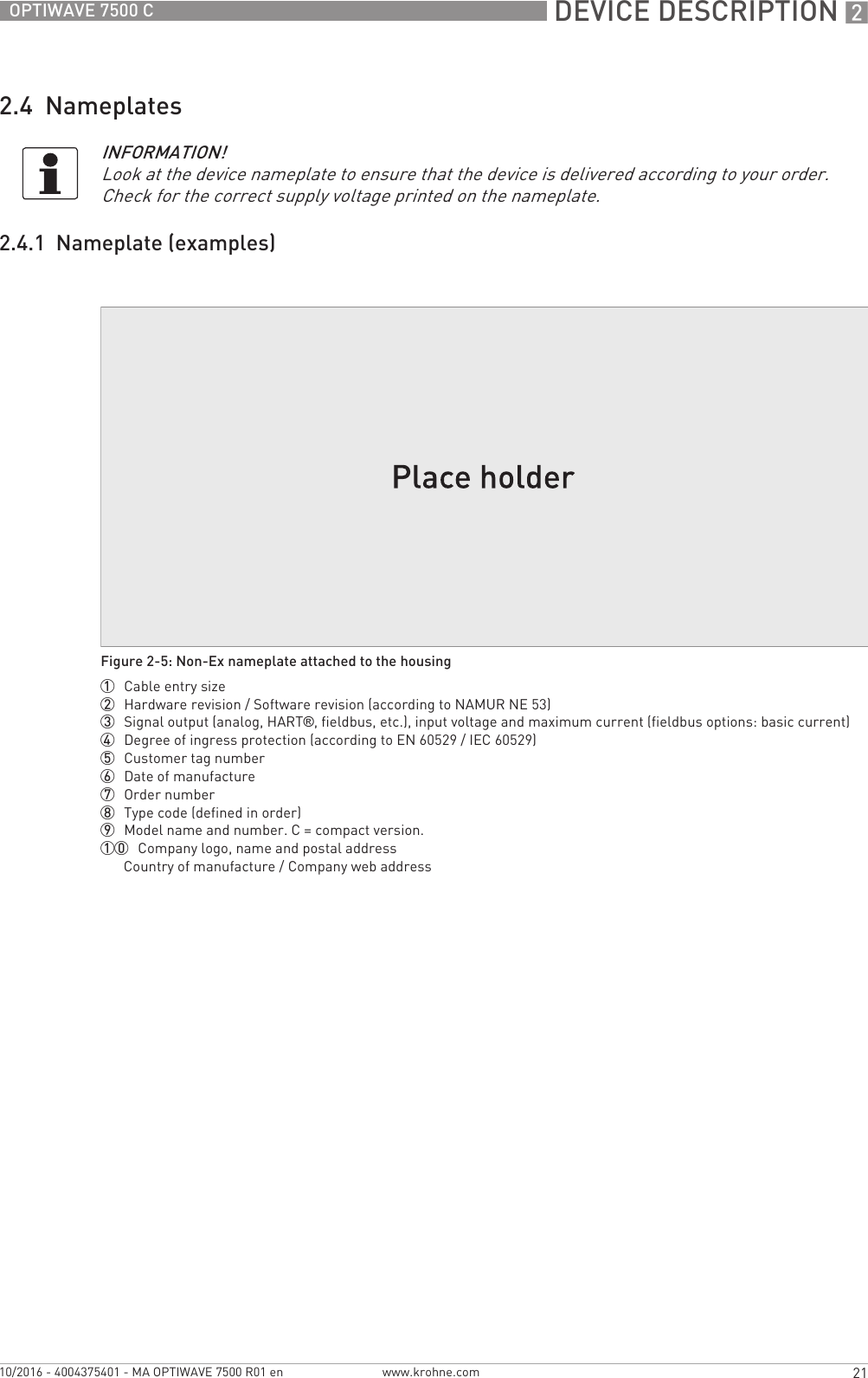  DEVICE DESCRIPTION 221OPTIWAVE 7500 Cwww.krohne.com10/2016 - 4004375401 - MA OPTIWAVE 7500 R01 en2.4  Nameplates2.4.1  Nameplate (examples)INFORMATION!Look at the device nameplate to ensure that the device is delivered according to your order. Check for the correct supply voltage printed on the nameplate.Figure 2-5: Non-Ex nameplate attached to the housing1  Cable entry size2  Hardware revision / Software revision (according to NAMUR NE 53)3  Signal output (analog, HART®, fieldbus, etc.), input voltage and maximum current (fieldbus options: basic current)4  Degree of ingress protection (according to EN 60529 / IEC 60529)5  Customer tag number6  Date of manufacture7  Order number8  Type code (defined in order)9  Model name and number. C = compact version.10  Company logo, name and postal addressCountry of manufacture / Company web address