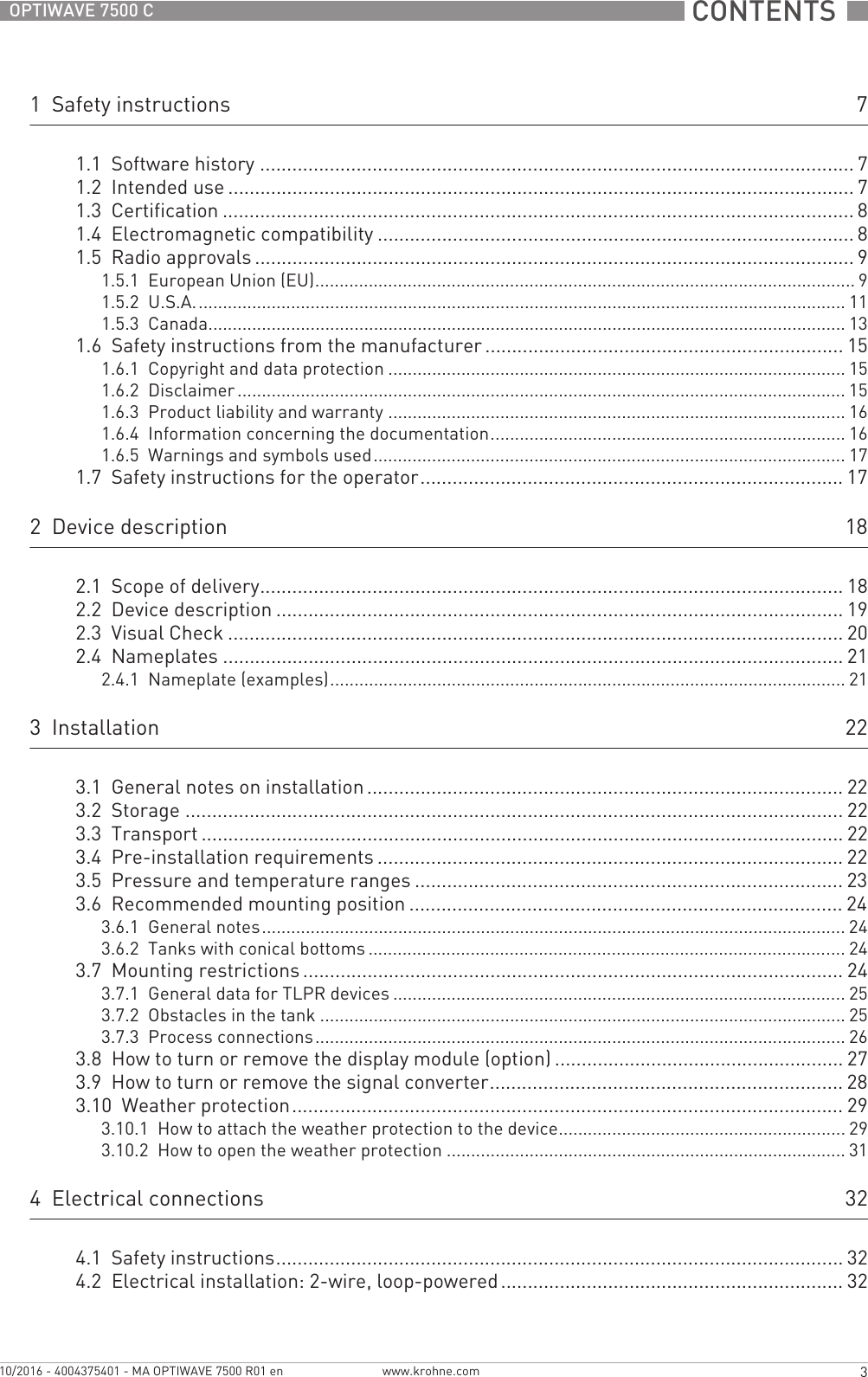  CONTENTS  3www.krohne.com10/2016 - 4004375401 - MA OPTIWAVE 7500 R01 enOPTIWAVE 7500 C1  Safety instructions 71.1  Software history ............................................................................................................... 71.2  Intended use ..................................................................................................................... 71.3  Certification ...................................................................................................................... 81.4  Electromagnetic compatibility ......................................................................................... 81.5  Radio approvals ................................................................................................................ 91.5.1  European Union (EU)............................................................................................................... 91.5.2  U.S.A...................................................................................................................................... 111.5.3  Canada................................................................................................................................... 131.6  Safety instructions from the manufacturer................................................................... 151.6.1  Copyright and data protection .............................................................................................. 151.6.2  Disclaimer ............................................................................................................................. 151.6.3  Product liability and warranty .............................................................................................. 161.6.4  Information concerning the documentation......................................................................... 161.6.5  Warnings and symbols used................................................................................................. 171.7  Safety instructions for the operator............................................................................... 172  Device description 182.1  Scope of delivery............................................................................................................. 182.2  Device description .......................................................................................................... 192.3  Visual Check ................................................................................................................... 202.4  Nameplates .................................................................................................................... 212.4.1  Nameplate (examples).......................................................................................................... 213  Installation 223.1  General notes on installation ......................................................................................... 223.2  Storage ........................................................................................................................... 223.3  Transport ........................................................................................................................ 223.4  Pre-installation requirements ....................................................................................... 223.5  Pressure and temperature ranges ................................................................................ 233.6  Recommended mounting position ................................................................................. 243.6.1  General notes........................................................................................................................ 243.6.2  Tanks with conical bottoms .................................................................................................. 243.7  Mounting restrictions ..................................................................................................... 243.7.1  General data for TLPR devices ............................................................................................. 253.7.2  Obstacles in the tank ............................................................................................................ 253.7.3  Process connections............................................................................................................. 263.8  How to turn or remove the display module (option) ...................................................... 273.9  How to turn or remove the signal converter.................................................................. 283.10  Weather protection....................................................................................................... 293.10.1  How to attach the weather protection to the device........................................................... 293.10.2  How to open the weather protection .................................................................................. 314  Electrical connections 324.1  Safety instructions.......................................................................................................... 324.2  Electrical installation: 2-wire, loop-powered ................................................................ 32