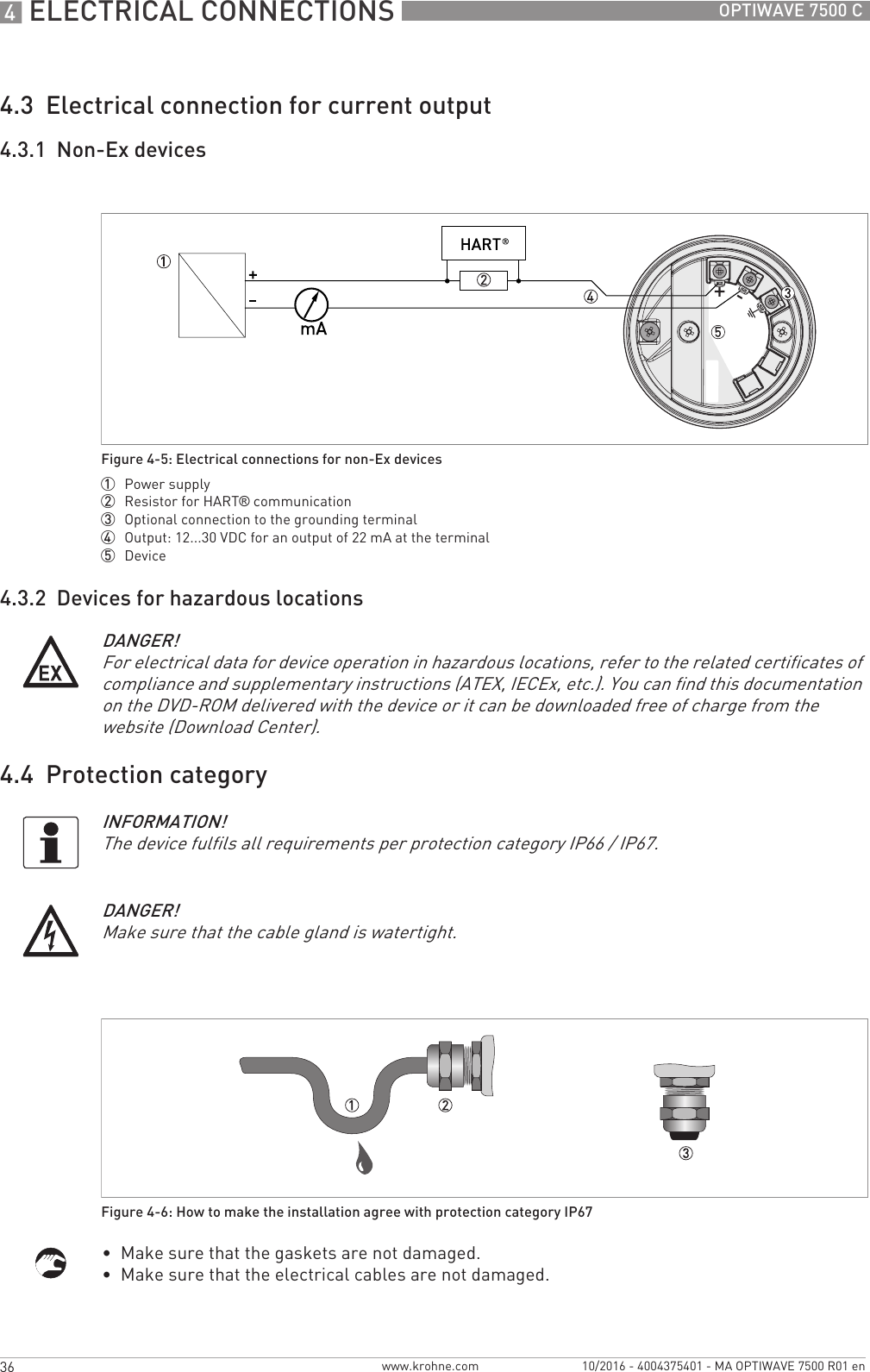 4 ELECTRICAL CONNECTIONS 36 OPTIWAVE 7500 Cwww.krohne.com 10/2016 - 4004375401 - MA OPTIWAVE 7500 R01 en4.3  Electrical connection for current output4.3.1  Non-Ex devices4.3.2  Devices for hazardous locations4.4  Protection category•  Make sure that the gaskets are not damaged.•  Make sure that the electrical cables are not damaged.Figure 4-5: Electrical connections for non-Ex devices1  Power supply2  Resistor for HART® communication3  Optional connection to the grounding terminal4  Output: 12...30 VDC for an output of 22 mA at the terminal5  DeviceDANGER!For electrical data for device operation in hazardous locations, refer to the related certificates of compliance and supplementary instructions (ATEX, IECEx, etc.). You can find this documentation on the DVD-ROM delivered with the device or it can be downloaded free of charge from the website (Download Center).INFORMATION!The device fulfils all requirements per protection category IP66 / IP67.DANGER!Make sure that the cable gland is watertight.Figure 4-6: How to make the installation agree with protection category IP67