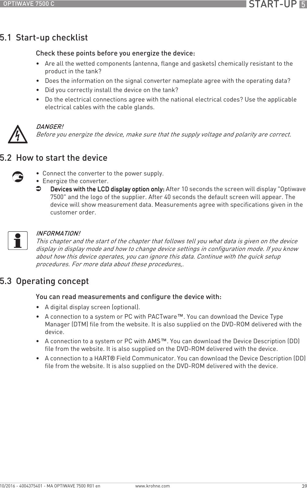  START-UP 539OPTIWAVE 7500 Cwww.krohne.com10/2016 - 4004375401 - MA OPTIWAVE 7500 R01 en5.1  Start-up checklistCheck these points before you energize the device: •Are all the wetted components (antenna, flange and gaskets) chemically resistant to the product in the tank?•Does the information on the signal converter nameplate agree with the operating data?•Did you correctly install the device on the tank?•Do the electrical connections agree with the national electrical codes? Use the applicable electrical cables with the cable glands.5.2  How to start the device•  Connect the converter to the power supply.•  Energize the converter.iDevices with the LCD display option only:Devices with the LCD display option only:Devices with the LCD display option only:Devices with the LCD display option only: After 10 seconds the screen will display &quot;Optiwave 7500&quot; and the logo of the supplier. After 40 seconds the default screen will appear. The device will show measurement data. Measurements agree with specifications given in the customer order.5.3  Operating conceptYou can read measurements and configure the device with:•A digital display screen (optional).•A connection to a system or PC with PACTware™. You can download the Device Type Manager (DTM) file from the website. It is also supplied on the DVD-ROM delivered with the device.•A connection to a system or PC with AMS™. You can download the Device Description (DD) file from the website. It is also supplied on the DVD-ROM delivered with the device.•A connection to a HART® Field Communicator. You can download the Device Description (DD) file from the website. It is also supplied on the DVD-ROM delivered with the device.DANGER!Before you energize the device, make sure that the supply voltage and polarity are correct.INFORMATION!This chapter and the start of the chapter that follows tell you what data is given on the device display in display mode and how to change device settings in configuration mode. If you know about how this device operates, you can ignore this data. Continue with the quick setup procedures. For more data about these procedures,.