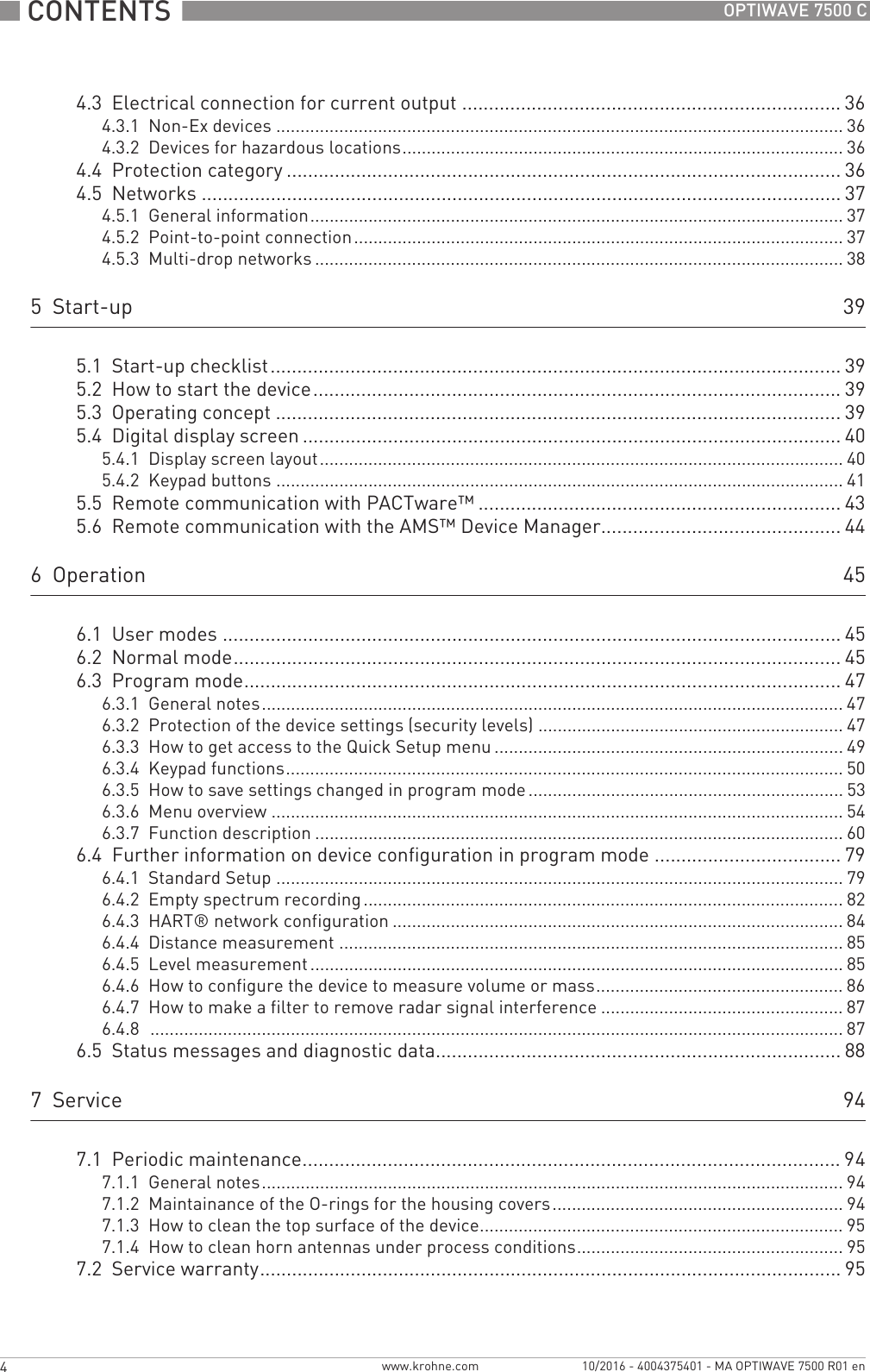  CONTENTS  4 www.krohne.com 10/2016 - 4004375401 - MA OPTIWAVE 7500 R01 enOPTIWAVE 7500 C4.3  Electrical connection for current output ....................................................................... 364.3.1  Non-Ex devices ..................................................................................................................... 364.3.2  Devices for hazardous locations........................................................................................... 364.4  Protection category ........................................................................................................364.5  Networks ........................................................................................................................ 374.5.1  General information.............................................................................................................. 374.5.2  Point-to-point connection..................................................................................................... 374.5.3  Multi-drop networks ............................................................................................................. 385  Start-up 395.1  Start-up checklist........................................................................................................... 395.2  How to start the device................................................................................................... 395.3  Operating concept ..........................................................................................................395.4  Digital display screen .....................................................................................................405.4.1  Display screen layout............................................................................................................ 405.4.2  Keypad buttons ..................................................................................................................... 415.5  Remote communication with PACTware™ .................................................................... 435.6  Remote communication with the AMS™ Device Manager............................................. 446  Operation 456.1  User modes .................................................................................................................... 456.2  Normal mode.................................................................................................................. 456.3  Program mode................................................................................................................ 476.3.1  General notes........................................................................................................................ 476.3.2  Protection of the device settings (security levels) ............................................................... 476.3.3  How to get access to the Quick Setup menu ........................................................................ 496.3.4  Keypad functions................................................................................................................... 506.3.5  How to save settings changed in program mode ................................................................. 536.3.6  Menu overview ...................................................................................................................... 546.3.7  Function description ............................................................................................................. 606.4  Further information on device configuration in program mode ................................... 796.4.1  Standard Setup ..................................................................................................................... 796.4.2  Empty spectrum recording................................................................................................... 826.4.3  HART® network configuration ............................................................................................. 846.4.4  Distance measurement ........................................................................................................ 856.4.5  Level measurement .............................................................................................................. 856.4.6  How to configure the device to measure volume or mass................................................... 866.4.7  How to make a filter to remove radar signal interference .................................................. 876.4.8  ............................................................................................................................................... 876.5  Status messages and diagnostic data............................................................................ 887  Service 947.1  Periodic maintenance..................................................................................................... 947.1.1  General notes........................................................................................................................ 947.1.2  Maintainance of the O-rings for the housing covers............................................................ 947.1.3  How to clean the top surface of the device........................................................................... 957.1.4  How to clean horn antennas under process conditions....................................................... 957.2  Service warranty............................................................................................................. 95