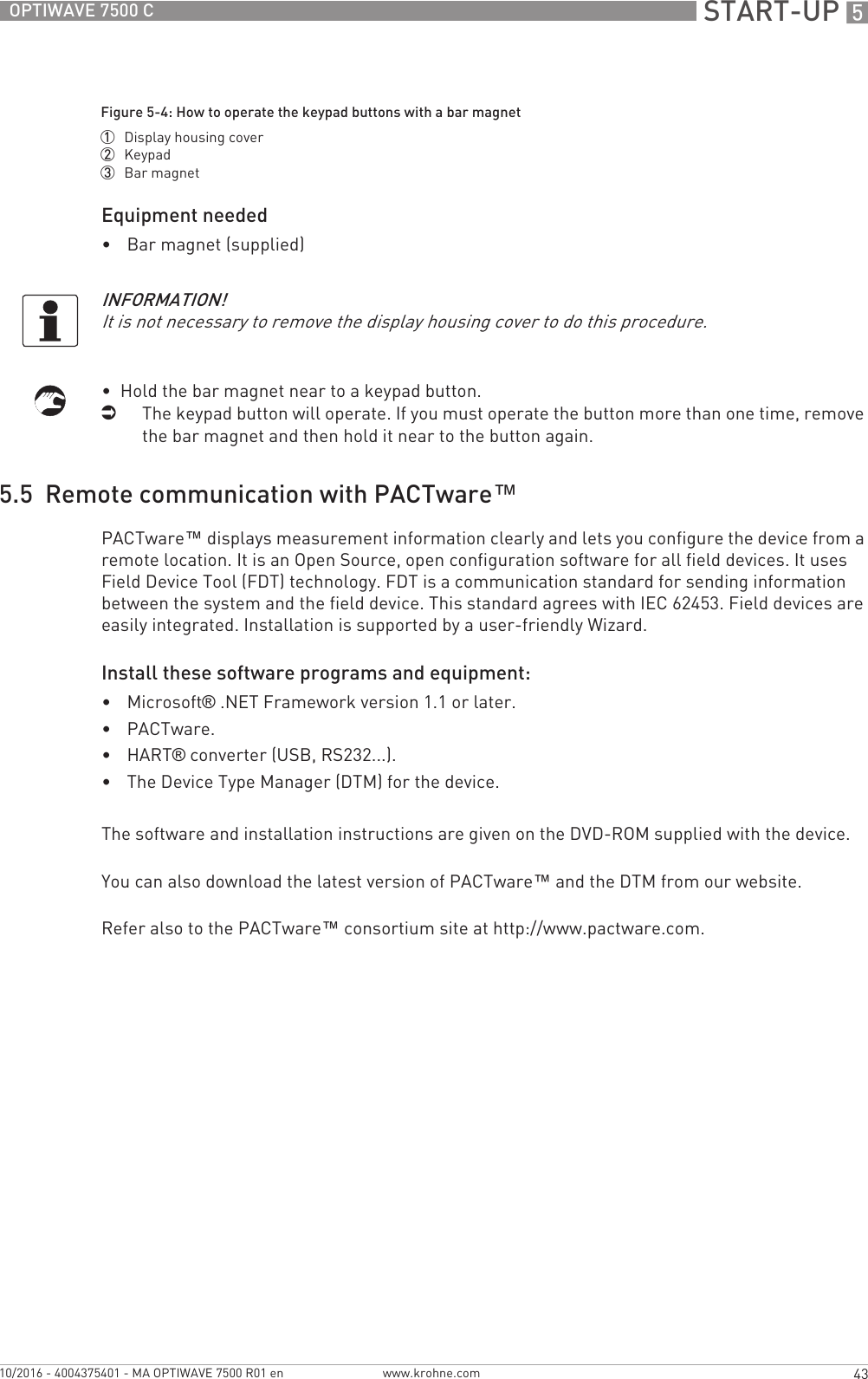  START-UP 543OPTIWAVE 7500 Cwww.krohne.com10/2016 - 4004375401 - MA OPTIWAVE 7500 R01 enEquipment needed•Bar magnet (supplied)•  Hold the bar magnet near to a keypad button.iThe keypad button will operate. If you must operate the button more than one time, remove the bar magnet and then hold it near to the button again.5.5  Remote communication with PACTware™PACTware™ displays measurement information clearly and lets you configure the device from a remote location. It is an Open Source, open configuration software for all field devices. It uses Field Device Tool (FDT) technology. FDT is a communication standard for sending information between the system and the field device. This standard agrees with IEC 62453. Field devices are easily integrated. Installation is supported by a user-friendly Wizard.Install these software programs and equipment:•Microsoft® .NET Framework version 1.1 or later.•PACTware.•HART® converter (USB, RS232...).•The Device Type Manager (DTM) for the device.The software and installation instructions are given on the DVD-ROM supplied with the device.You can also download the latest version of PACTware™ and the DTM from our website.Refer also to the PACTware™ consortium site at http://www.pactware.com.Figure 5-4: How to operate the keypad buttons with a bar magnet1  Display housing cover2  Keypad3  Bar magnetINFORMATION!It is not necessary to remove the display housing cover to do this procedure.