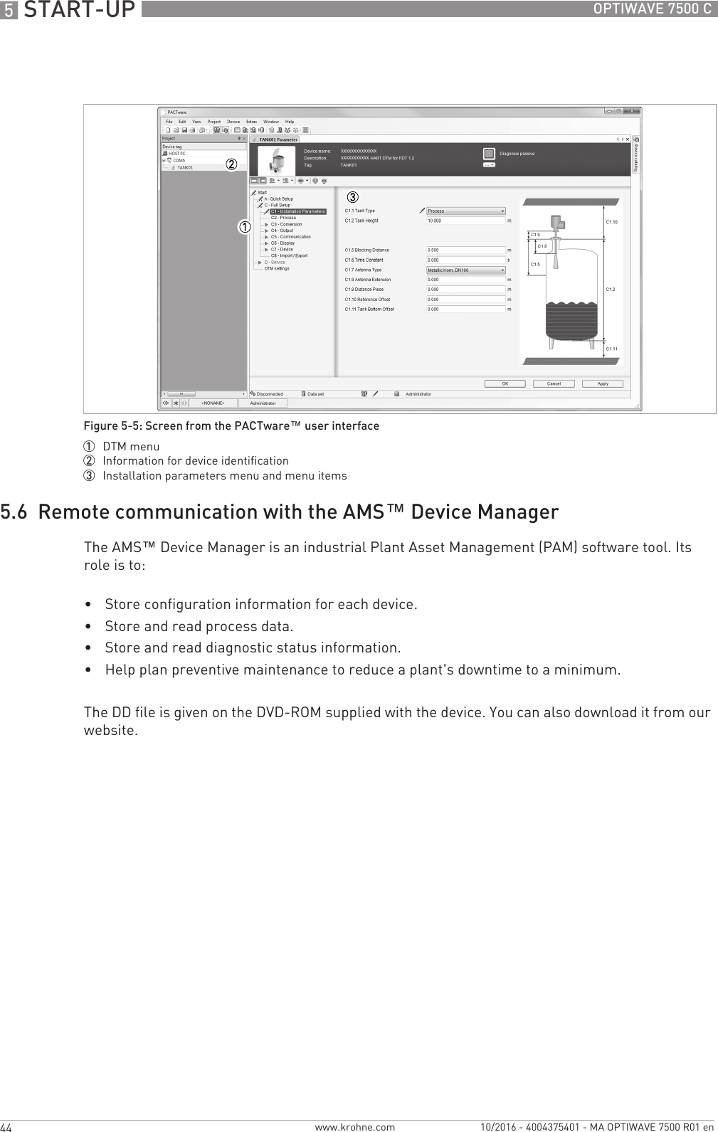 5 START-UP 44 OPTIWAVE 7500 Cwww.krohne.com 10/2016 - 4004375401 - MA OPTIWAVE 7500 R01 en5.6  Remote communication with the AMS™ Device ManagerThe AMS™ Device Manager is an industrial Plant Asset Management (PAM) software tool. Its role is to:•Store configuration information for each device.•Store and read process data.•Store and read diagnostic status information.•Help plan preventive maintenance to reduce a plant&apos;s downtime to a minimum.The DD file is given on the DVD-ROM supplied with the device. You can also download it from our website.Figure 5-5: Screen from the PACTware™ user interface1  DTM menu2  Information for device identification3  Installation parameters menu and menu items