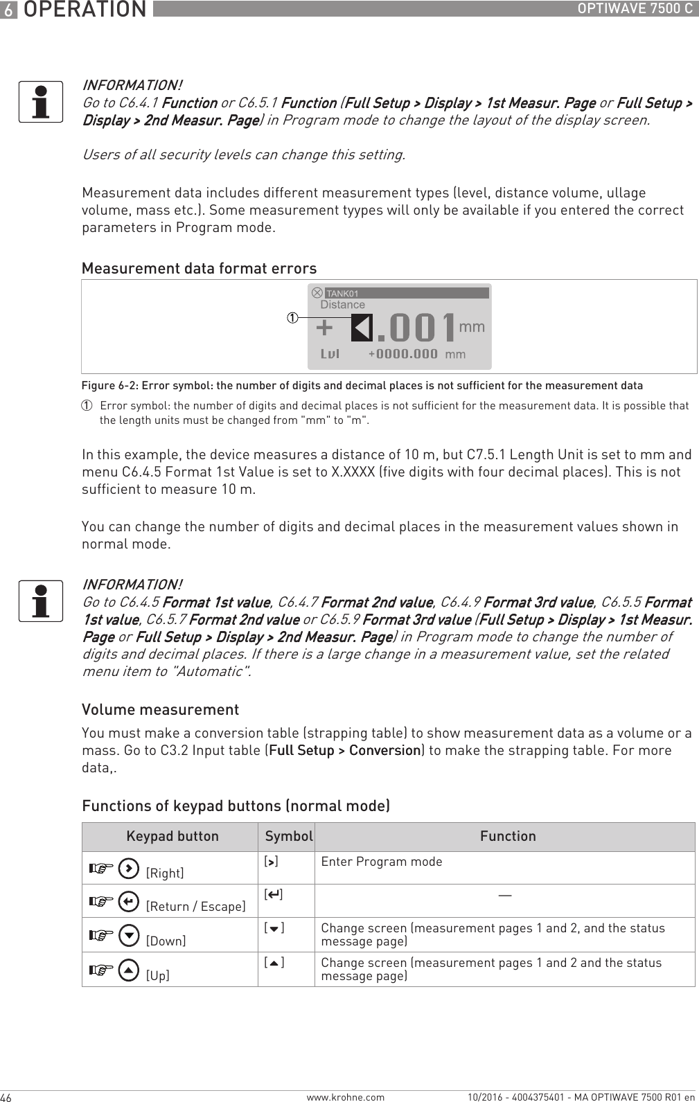 6 OPERATION 46 OPTIWAVE 7500 Cwww.krohne.com 10/2016 - 4004375401 - MA OPTIWAVE 7500 R01 enMeasurement data includes different measurement types (level, distance volume, ullage volume, mass etc.). Some measurement tyypes will only be available if you entered the correct parameters in Program mode.In this example, the device measures a distance of 10 m, but C7.5.1 Length Unit is set to mm and menu C6.4.5 Format 1st Value is set to X.XXXX (five digits with four decimal places). This is not sufficient to measure 10 m.You can change the number of digits and decimal places in the measurement values shown in normal mode.Volume measurementYou must make a conversion table (strapping table) to show measurement data as a volume or a mass. Go to C3.2 Input table (Full Setup &gt; ConversionFull Setup &gt; ConversionFull Setup &gt; ConversionFull Setup &gt; Conversion) to make the strapping table. For more data,.Functions of keypad buttons (normal mode)INFORMATION!Go to C6.4.1 FunctionFunctionFunctionFunction or C6.5.1 Function Function Function Function (Full Setup &gt; Display &gt; 1st Measur. PageFull Setup &gt; Display &gt; 1st Measur. PageFull Setup &gt; Display &gt; 1st Measur. PageFull Setup &gt; Display &gt; 1st Measur. Page or Full Setup &gt; Full Setup &gt; Full Setup &gt; Full Setup &gt; Display &gt; 2nd Measur. PageDisplay &gt; 2nd Measur. PageDisplay &gt; 2nd Measur. PageDisplay &gt; 2nd Measur. Page) in Program mode to change the layout of the display screen.Users of all security levels can change this setting.Measurement data format errorsFigure 6-2: Error symbol: the number of digits and decimal places is not sufficient for the measurement data1  Error symbol: the number of digits and decimal places is not sufficient for the measurement data. It is possible that the length units must be changed from &quot;mm&quot; to &quot;m&quot;.INFORMATION!Go to C6.4.5 Format 1st valueFormat 1st valueFormat 1st valueFormat 1st value, C6.4.7 Format 2nd valueFormat 2nd valueFormat 2nd valueFormat 2nd value, C6.4.9 Format 3rd valueFormat 3rd valueFormat 3rd valueFormat 3rd value, C6.5.5 Format Format Format Format 1st value1st value1st value1st value, C6.5.7 Format 2nd valueFormat 2nd valueFormat 2nd valueFormat 2nd value or C6.5.9 Format 3rd valueFormat 3rd valueFormat 3rd valueFormat 3rd value (Full Setup &gt; Display &gt; 1st Measur. Full Setup &gt; Display &gt; 1st Measur. Full Setup &gt; Display &gt; 1st Measur. Full Setup &gt; Display &gt; 1st Measur. PagePagePagePage or Full Setup &gt; Display &gt; 2nd Measur. PageFull Setup &gt; Display &gt; 2nd Measur. PageFull Setup &gt; Display &gt; 2nd Measur. PageFull Setup &gt; Display &gt; 2nd Measur. Page) in Program mode to change the number of digits and decimal places. If there is a large change in a measurement value, set the related menu item to &quot;Automatic&quot;.Keypad button Symbol Function [Right] [&gt;&gt;&gt;&gt;] Enter Program mode [Return / Escape] [^^^^]— [Down] []Change screen (measurement pages 1 and 2, and the status message page) [Up] []Change screen (measurement pages 1 and 2 and the status message page)