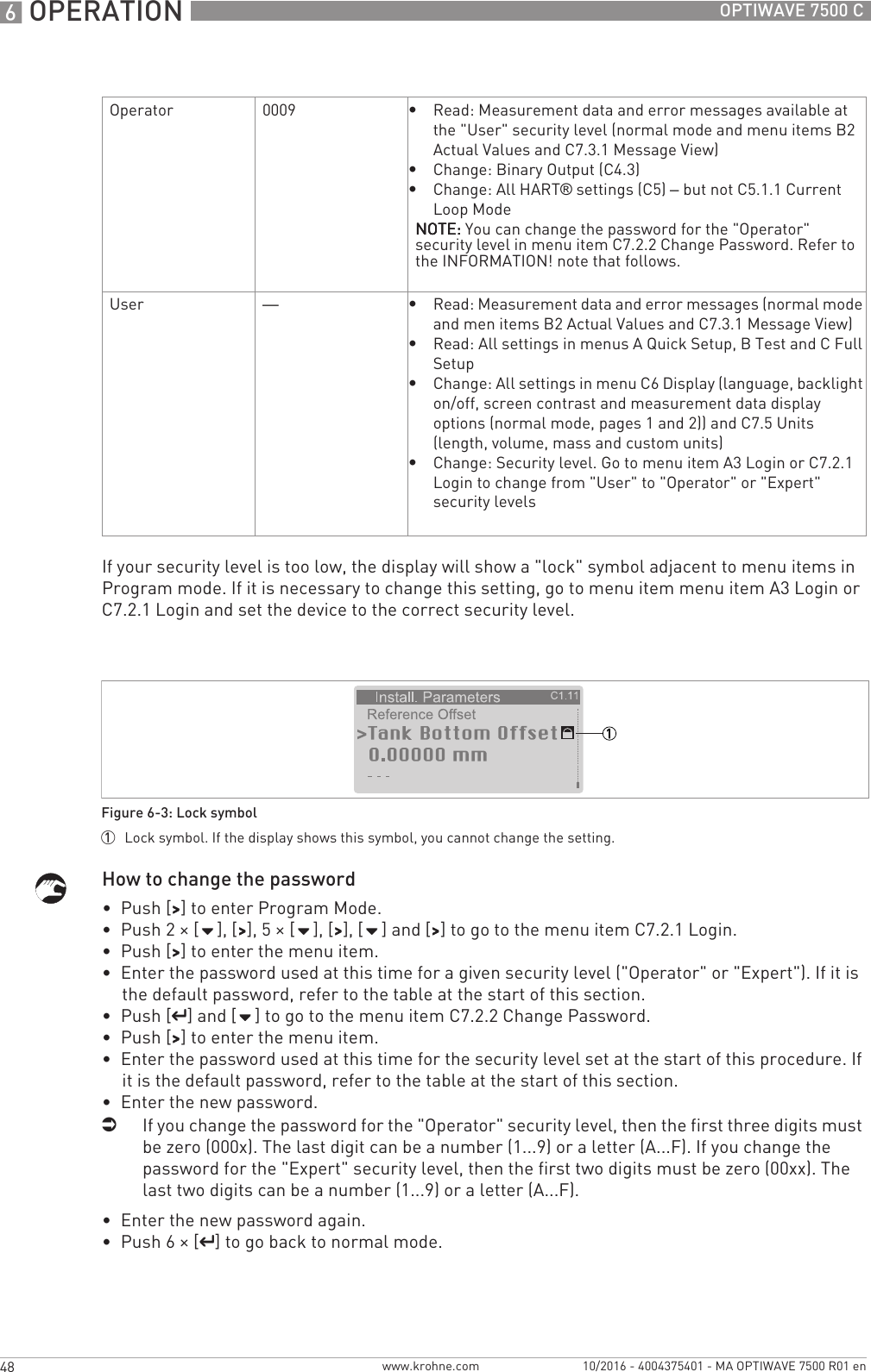 6 OPERATION 48 OPTIWAVE 7500 Cwww.krohne.com 10/2016 - 4004375401 - MA OPTIWAVE 7500 R01 enIf your security level is too low, the display will show a &quot;lock&quot; symbol adjacent to menu items in Program mode. If it is necessary to change this setting, go to menu item menu item A3 Login or C7.2.1 Login and set the device to the correct security level.How to change the password•  Push [&gt;&gt;&gt;&gt;] to enter Program Mode.•  Push 2 × [], [&gt;&gt;&gt;&gt;], 5 × [], [&gt;&gt;&gt;&gt;], [] and [&gt;&gt;&gt;&gt;] to go to the menu item C7.2.1 Login.•  Push [&gt;&gt;&gt;&gt;] to enter the menu item.•  Enter the password used at this time for a given security level (&quot;Operator&quot; or &quot;Expert&quot;). If it is the default password, refer to the table at the start of this section.•  Push [^^^^] and [] to go to the menu item C7.2.2 Change Password.•  Push [&gt;&gt;&gt;&gt;] to enter the menu item.•  Enter the password used at this time for the security level set at the start of this procedure. If it is the default password, refer to the table at the start of this section.•  Enter the new password.iIf you change the password for the &quot;Operator&quot; security level, then the first three digits must be zero (000x). The last digit can be a number (1...9) or a letter (A...F). If you change the password for the &quot;Expert&quot; security level, then the first two digits must be zero (00xx). The last two digits can be a number (1...9) or a letter (A...F).•  Enter the new password again.•  Push 6 × [^^^^] to go back to normal mode.Operator 0009•Read: Measurement data and error messages available at the &quot;User&quot; security level (normal mode and menu items B2 Actual Values and C7.3.1 Message View)•Change: Binary Output (C4.3)•Change: All HART® settings (C5) – but not C5.1.1 Current Loop ModeNOTE:NOTE:NOTE:NOTE: You can change the password for the &quot;Operator&quot; security level in menu item C7.2.2 Change Password. Refer to the INFORMATION! note that follows.User —•Read: Measurement data and error messages (normal mode and men items B2 Actual Values and C7.3.1 Message View)•Read: All settings in menus A Quick Setup, B Test and C Full Setup•Change: All settings in menu C6 Display (language, backlight on/off, screen contrast and measurement data display options (normal mode, pages 1 and 2)) and C7.5 Units (length, volume, mass and custom units)•Change: Security level. Go to menu item A3 Login or C7.2.1 Login to change from &quot;User&quot; to &quot;Operator&quot; or &quot;Expert&quot; security levelsFigure 6-3: Lock symbol1  Lock symbol. If the display shows this symbol, you cannot change the setting.