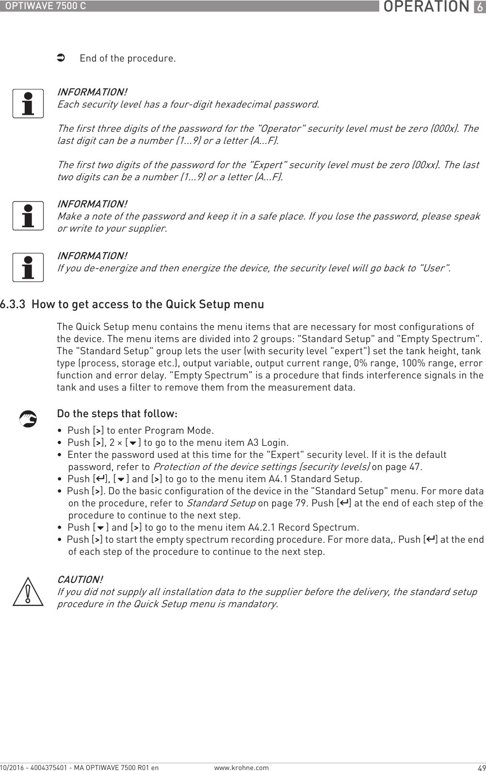  OPERATION 649OPTIWAVE 7500 Cwww.krohne.com10/2016 - 4004375401 - MA OPTIWAVE 7500 R01 eniEnd of the procedure.6.3.3  How to get access to the Quick Setup menuThe Quick Setup menu contains the menu items that are necessary for most configurations of the device. The menu items are divided into 2 groups: &quot;Standard Setup&quot; and &quot;Empty Spectrum&quot;. The &quot;Standard Setup&quot; group lets the user (with security level &quot;expert&quot;) set the tank height, tank type (process, storage etc.), output variable, output current range, 0% range, 100% range, error function and error delay. &quot;Empty Spectrum&quot; is a procedure that finds interference signals in the tank and uses a filter to remove them from the measurement data.Do the steps that follow:•  Push [&gt;&gt;&gt;&gt;] to enter Program Mode.•  Push [&gt;&gt;&gt;&gt;], 2 × [] to go to the menu item A3 Login.•  Enter the password used at this time for the &quot;Expert&quot; security level. If it is the default password, refer to Protection of the device settings (security levels) on page 47.•  Push [^^^^], [] and [&gt;&gt;&gt;&gt;] to go to the menu item A4.1 Standard Setup.•  Push [&gt;&gt;&gt;&gt;]. Do the basic configuration of the device in the &quot;Standard Setup&quot; menu. For more data on the procedure, refer to Standard Setup on page 79. Push [^^^^] at the end of each step of the procedure to continue to the next step.•  Push [] and [&gt;&gt;&gt;&gt;] to go to the menu item A4.2.1 Record Spectrum.•  Push [&gt;&gt;&gt;&gt;] to start the empty spectrum recording procedure. For more data,. Push [^^^^] at the end of each step of the procedure to continue to the next step.INFORMATION!Each security level has a four-digit hexadecimal password.The first three digits of the password for the &quot;Operator&quot; security level must be zero (000x). The last digit can be a number (1...9) or a letter (A...F).The first two digits of the password for the &quot;Expert&quot; security level must be zero (00xx). The last two digits can be a number (1...9) or a letter (A...F).INFORMATION!Make a note of the password and keep it in a safe place. If you lose the password, please speak or write to your supplier.INFORMATION!If you de-energize and then energize the device, the security level will go back to &quot;User&quot;.CAUTION!If you did not supply all installation data to the supplier before the delivery, the standard setup procedure in the Quick Setup menu is mandatory.