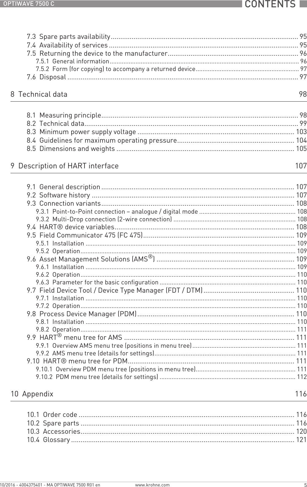  CONTENTS  5www.krohne.com10/2016 - 4004375401 - MA OPTIWAVE 7500 R01 enOPTIWAVE 7500 C7.3  Spare parts availability...................................................................................................957.4  Availability of services .................................................................................................... 957.5  Returning the device to the manufacturer..................................................................... 967.5.1  General information.............................................................................................................. 967.5.2  Form (for copying) to accompany a returned device............................................................ 977.6  Disposal .......................................................................................................................... 978  Technical data 988.1  Measuring principle........................................................................................................988.2  Technical data................................................................................................................. 998.3  Minimum power supply voltage ................................................................................... 1038.4  Guidelines for maximum operating pressure.............................................................. 1048.5  Dimensions and weights .............................................................................................. 1059  Description of HART interface 1079.1  General description ...................................................................................................... 1079.2  Software history ...........................................................................................................1079.3  Connection variants...................................................................................................... 1089.3.1  Point-to-Point connection – analogue / digital mode ........................................................ 1089.3.2  Multi-Drop connection (2-wire connection) ....................................................................... 1089.4  HART® device variables............................................................................................... 1089.5  Field Communicator 475 (FC 475)................................................................................ 1099.5.1  Installation .......................................................................................................................... 1099.5.2  Operation............................................................................................................................. 1099.6  Asset Management Solutions (AMS®) ......................................................................... 1099.6.1  Installation .......................................................................................................................... 1099.6.2  Operation............................................................................................................................. 1109.6.3  Parameter for the basic configuration ............................................................................... 1109.7  Field Device Tool / Device Type Manager (FDT / DTM)................................................ 1109.7.1  Installation .......................................................................................................................... 1109.7.2  Operation............................................................................................................................. 1109.8  Process Device Manager (PDM)................................................................................... 1109.8.1  Installation .......................................................................................................................... 1109.8.2  Operation............................................................................................................................. 1119.9  HART® menu tree for AMS .......................................................................................... 1119.9.1  Overview AMS menu tree (positions in menu tree)............................................................ 1119.9.2  AMS menu tree (details for settings).................................................................................. 1119.10  HART® menu tree for PDM........................................................................................ 1119.10.1  Overview PDM menu tree (positions in menu tree).......................................................... 1119.10.2  PDM menu tree (details for settings) ............................................................................... 11210  Appendix 11610.1  Order code .................................................................................................................. 11610.2  Spare parts ................................................................................................................. 11610.3  Accessories................................................................................................................. 12010.4  Glossary ...................................................................................................................... 121