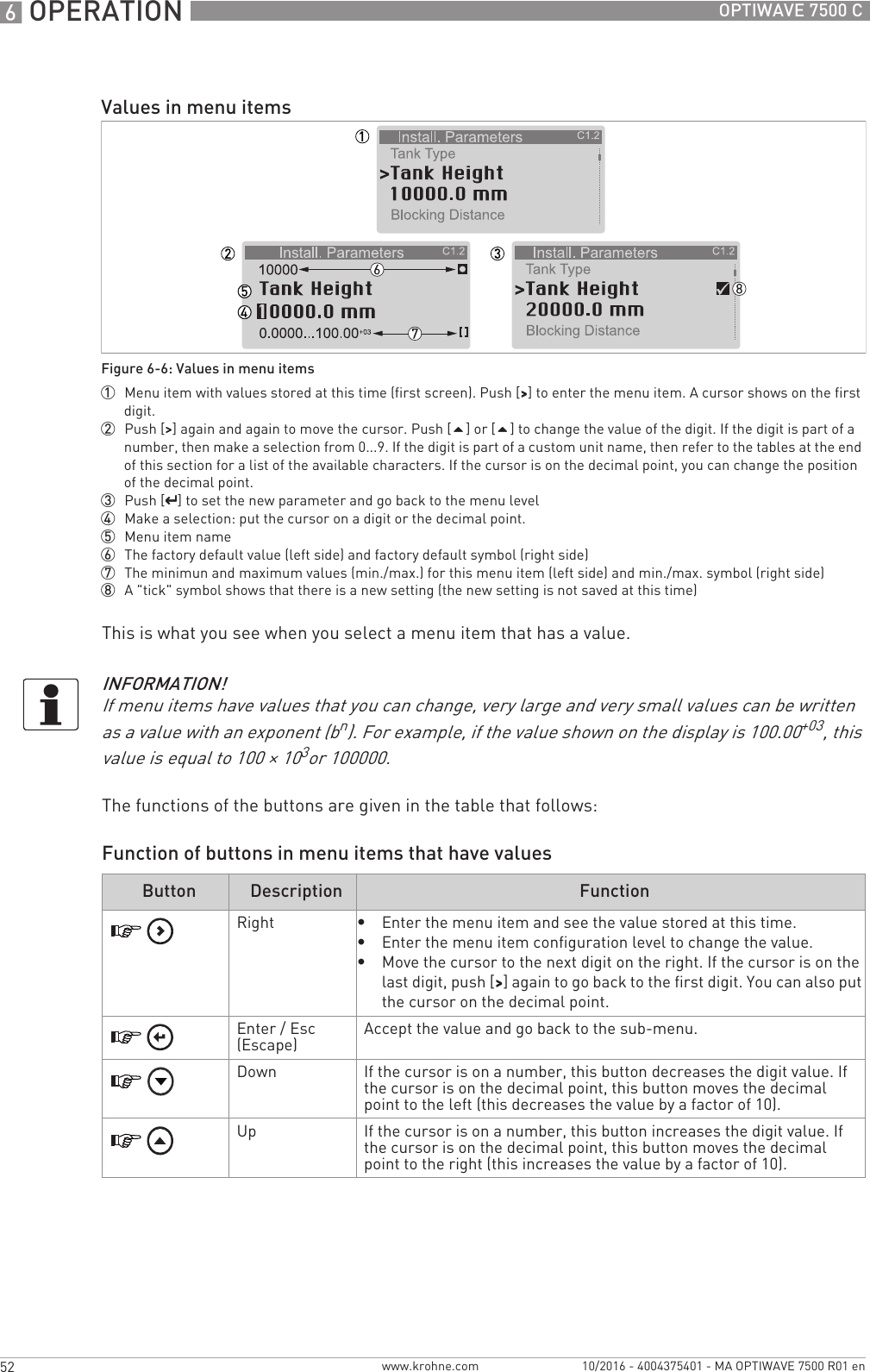 6 OPERATION 52 OPTIWAVE 7500 Cwww.krohne.com 10/2016 - 4004375401 - MA OPTIWAVE 7500 R01 enThis is what you see when you select a menu item that has a value.The functions of the buttons are given in the table that follows:Function of buttons in menu items that have valuesValues in menu itemsFigure 6-6: Values in menu items1  Menu item with values stored at this time (first screen). Push [&gt;&gt;&gt;&gt;] to enter the menu item. A cursor shows on the first digit.2  Push [&gt;&gt;&gt;&gt;] again and again to move the cursor. Push [] or [] to change the value of the digit. If the digit is part of a number, then make a selection from 0...9. If the digit is part of a custom unit name, then refer to the tables at the end of this section for a list of the available characters. If the cursor is on the decimal point, you can change the position of the decimal point.3  Push [^^^^] to set the new parameter and go back to the menu level4  Make a selection: put the cursor on a digit or the decimal point.5  Menu item name6  The factory default value (left side) and factory default symbol (right side)7  The minimun and maximum values (min./max.) for this menu item (left side) and min./max. symbol (right side)8  A &quot;tick&quot; symbol shows that there is a new setting (the new setting is not saved at this time)INFORMATION!If menu items have values that you can change, very large and very small values can be written as a value with an exponent (bn). For example, if the value shown on the display is 100.00+03, this value is equal to 100 × 103or 100000.Button Description FunctionRight•Enter the menu item and see the value stored at this time.•Enter the menu item configuration level to change the value.•Move the cursor to the next digit on the right. If the cursor is on the last digit, push [&gt;&gt;&gt;&gt;] again to go back to the first digit. You can also put the cursor on the decimal point.Enter / Esc (Escape) Accept the value and go back to the sub-menu.Down If the cursor is on a number, this button decreases the digit value. If the cursor is on the decimal point, this button moves the decimal point to the left (this decreases the value by a factor of 10).Up If the cursor is on a number, this button increases the digit value. If the cursor is on the decimal point, this button moves the decimal point to the right (this increases the value by a factor of 10).