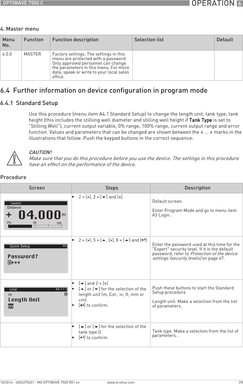  OPERATION 679OPTIWAVE 7500 Cwww.krohne.com10/2016 - 4004375401 - MA OPTIWAVE 7500 R01 en4. Master menu6.4  Further information on device configuration in program mode6.4.1  Standard SetupUse this procedure (menu item A4.1 Standard Setup) to change the length unit, tank type, tank height (this includes the stilliing well diameter and stilling well height if Tank TypeTank TypeTank TypeTank Type is set to &quot;Stilling Well&quot;), current output variable, 0% range, 100% range, current output range and error function. Values and parameters that can be changed are shown between the «... » marks in the illustrations that follow. Push the keypad buttons in the correct sequence:ProcedureMenu No.Function Function description Selection list Default4.0.0 MASTER Factory settings. The settings in this menu are protected with a password. Only approved personnel can change the parameters in this menu. For more data, speak or write to your local sales office.CAUTION!Make sure that you do this procedure before you use the device. The settings in this procedure have an effect on the performance of the device.Screen Steps Description•2× [&gt;&gt;&gt;&gt;], 2 × [] and [&gt;&gt;&gt;&gt;]. Default screen.Enter Program Mode and go to menu item A3 Login.•2× [&gt;&gt;&gt;&gt;], 5 × [, [&gt;&gt;&gt;&gt;], 8 × [] and [^^^^]Enter the password used at this time for the &quot;Expert&quot; security level. If it is the default password, refer to Protection of the device settings (security levels) on page 47.•[] and 2 × [&gt;&gt;&gt;&gt;]•[] or [] for the selection of the length unit (m, Cst., in, ft, mm or cm).•[^^^^] to confirm.Push these buttons to start the Standard Setup procedure.Length unit. Make a selection from the list of parameters.•[] or [] for the selection of the tank type ().•[^^^^] to confirm.Tank type. Make a selection from the list of parameters. .