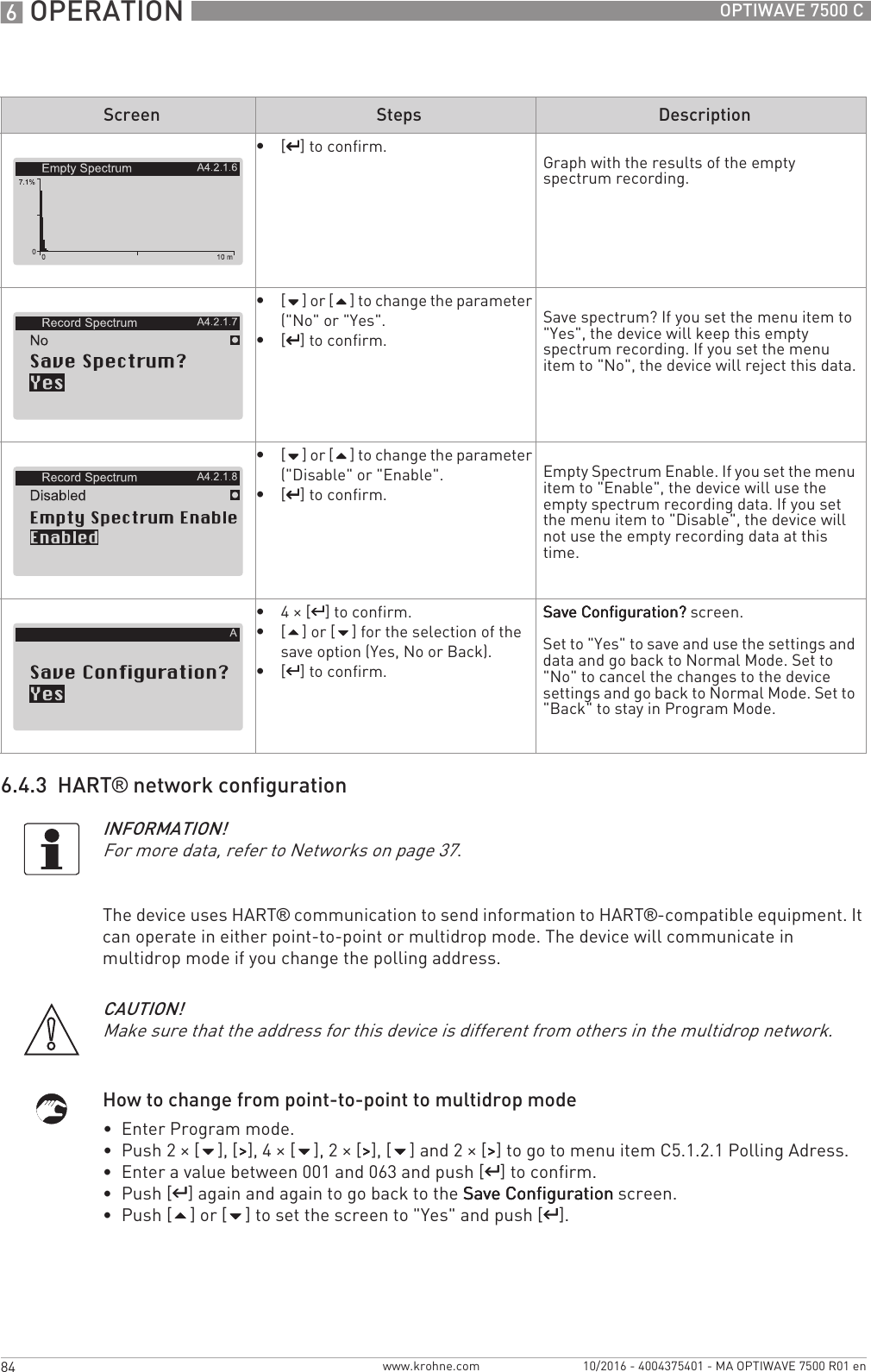 6 OPERATION 84 OPTIWAVE 7500 Cwww.krohne.com 10/2016 - 4004375401 - MA OPTIWAVE 7500 R01 en6.4.3  HART® network configurationThe device uses HART® communication to send information to HART®-compatible equipment. It can operate in either point-to-point or multidrop mode. The device will communicate in multidrop mode if you change the polling address.How to change from point-to-point to multidrop mode•  Enter Program mode.•  Push 2 × [], [&gt;&gt;&gt;&gt;], 4 × [], 2 × [&gt;&gt;&gt;&gt;], [] and 2 × [&gt;&gt;&gt;&gt;] to go to menu item C5.1.2.1 Polling Adress.•  Enter a value between 001 and 063 and push [^^^^] to confirm.•  Push [^^^^] again and again to go back to the Save ConfigurationSave ConfigurationSave ConfigurationSave Configuration screen.•  Push [] or [] to set the screen to &quot;Yes&quot; and push [^^^^].•[^^^^] to confirm. Graph with the results of the empty spectrum recording.•[] or [] to change the parameter (&quot;No&quot; or &quot;Yes&quot;.•[^^^^] to confirm.Save spectrum? If you set the menu item to &quot;Yes&quot;, the device will keep this empty spectrum recording. If you set the menu item to &quot;No&quot;, the device will reject this data.•[] or [] to change the parameter (&quot;Disable&quot; or &quot;Enable&quot;.•[^^^^] to confirm.Empty Spectrum Enable. If you set the menu item to &quot;Enable&quot;, the device will use the empty spectrum recording data. If you set the menu item to &quot;Disable&quot;, the device will not use the empty recording data at this time.•4× [^^^^] to confirm.•[] or [] for the selection of the save option (Yes, No or Back).•[^^^^] to confirm.Save Configuration?Save Configuration?Save Configuration?Save Configuration? screen.Set to &quot;Yes&quot; to save and use the settings and data and go back to Normal Mode. Set to &quot;No&quot; to cancel the changes to the device settings and go back to Normal Mode. Set to &quot;Back&quot; to stay in Program Mode.INFORMATION!For more data, refer to Networks on page 37.Screen Steps DescriptionCAUTION!Make sure that the address for this device is different from others in the multidrop network.