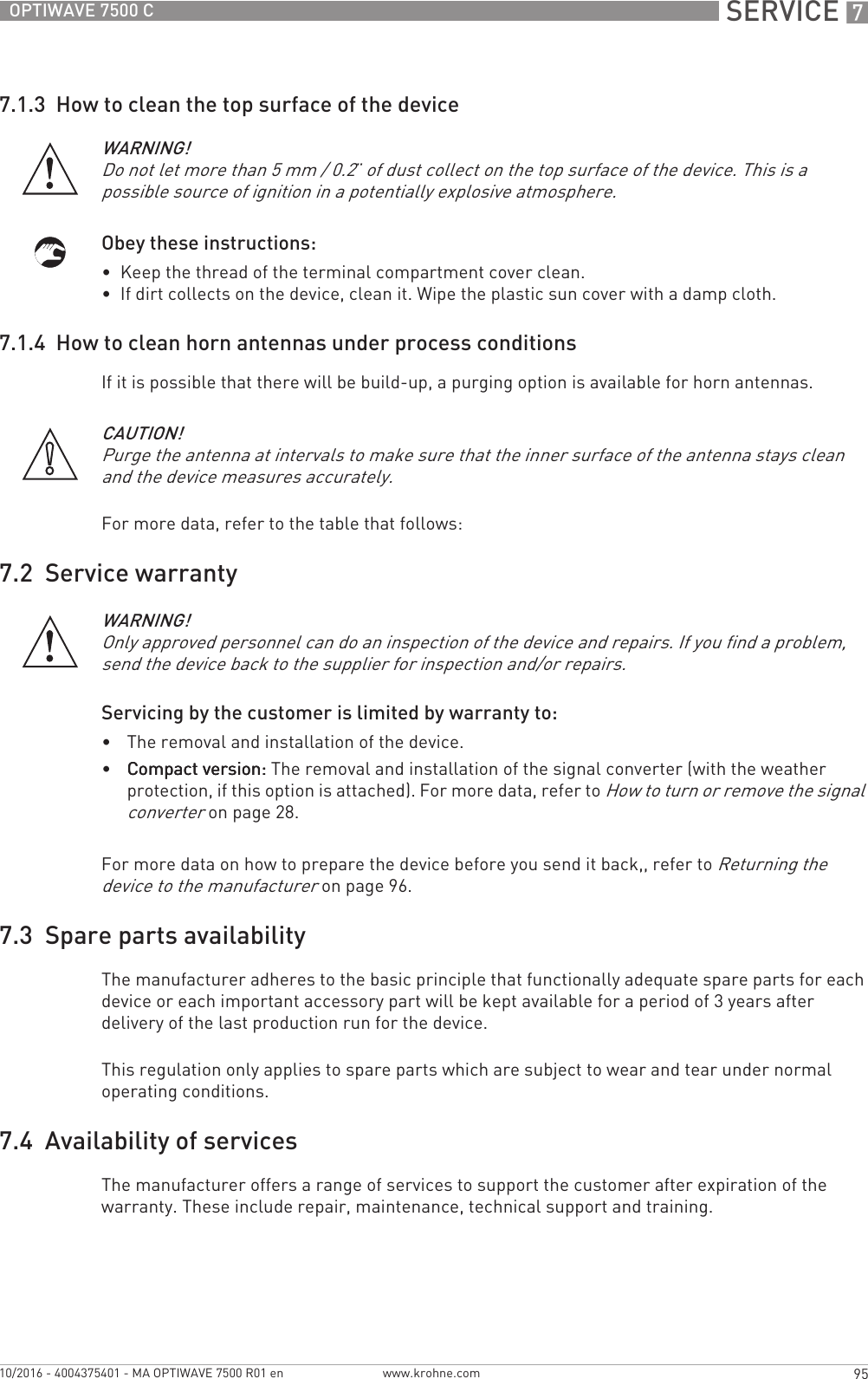  SERVICE 795OPTIWAVE 7500 Cwww.krohne.com10/2016 - 4004375401 - MA OPTIWAVE 7500 R01 en7.1.3  How to clean the top surface of the deviceObey these instructions:•  Keep the thread of the terminal compartment cover clean.•  If dirt collects on the device, clean it. Wipe the plastic sun cover with a damp cloth.7.1.4  How to clean horn antennas under process conditionsIf it is possible that there will be build-up, a purging option is available for horn antennas.For more data, refer to the table that follows:7.2  Service warrantyServicing by the customer is limited by warranty to:•The removal and installation of the device.•Compact version:Compact version:Compact version:Compact version: The removal and installation of the signal converter (with the weather protection, if this option is attached). For more data, refer to How to turn or remove the signal converter on page 28.For more data on how to prepare the device before you send it back,, refer to Returning the device to the manufacturer on page 96.7.3  Spare parts availabilityThe manufacturer adheres to the basic principle that functionally adequate spare parts for each device or each important accessory part will be kept available for a period of 3 years after delivery of the last production run for the device.This regulation only applies to spare parts which are subject to wear and tear under normal operating conditions.7.4  Availability of servicesThe manufacturer offers a range of services to support the customer after expiration of the warranty. These include repair, maintenance, technical support and training.WARNING!Do not let more than 5 mm / 0.2¨ of dust collect on the top surface of the device. This is a possible source of ignition in a potentially explosive atmosphere.CAUTION!Purge the antenna at intervals to make sure that the inner surface of the antenna stays clean and the device measures accurately.WARNING!Only approved personnel can do an inspection of the device and repairs. If you find a problem, send the device back to the supplier for inspection and/or repairs. 