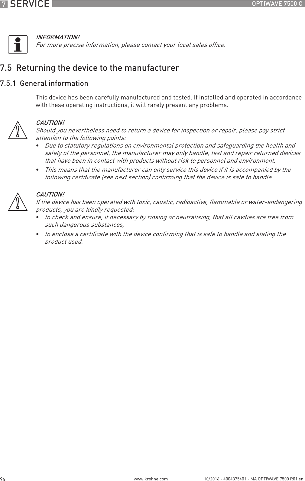 7 SERVICE 96 OPTIWAVE 7500 Cwww.krohne.com 10/2016 - 4004375401 - MA OPTIWAVE 7500 R01 en7.5  Returning the device to the manufacturer7.5.1  General informationThis device has been carefully manufactured and tested. If installed and operated in accordance with these operating instructions, it will rarely present any problems.INFORMATION!For more precise information, please contact your local sales office.CAUTION!Should you nevertheless need to return a device for inspection or repair, please pay strict attention to the following points:•Due to statutory regulations on environmental protection and safeguarding the health and safety of the personnel, the manufacturer may only handle, test and repair returned devices that have been in contact with products without risk to personnel and environment.•This means that the manufacturer can only service this device if it is accompanied by the following certificate (see next section) confirming that the device is safe to handle.CAUTION!If the device has been operated with toxic, caustic, radioactive, flammable or water-endangering products, you are kindly requested:•to check and ensure, if necessary by rinsing or neutralising, that all cavities are free from such dangerous substances,•to enclose a certificate with the device confirming that is safe to handle and stating the product used.