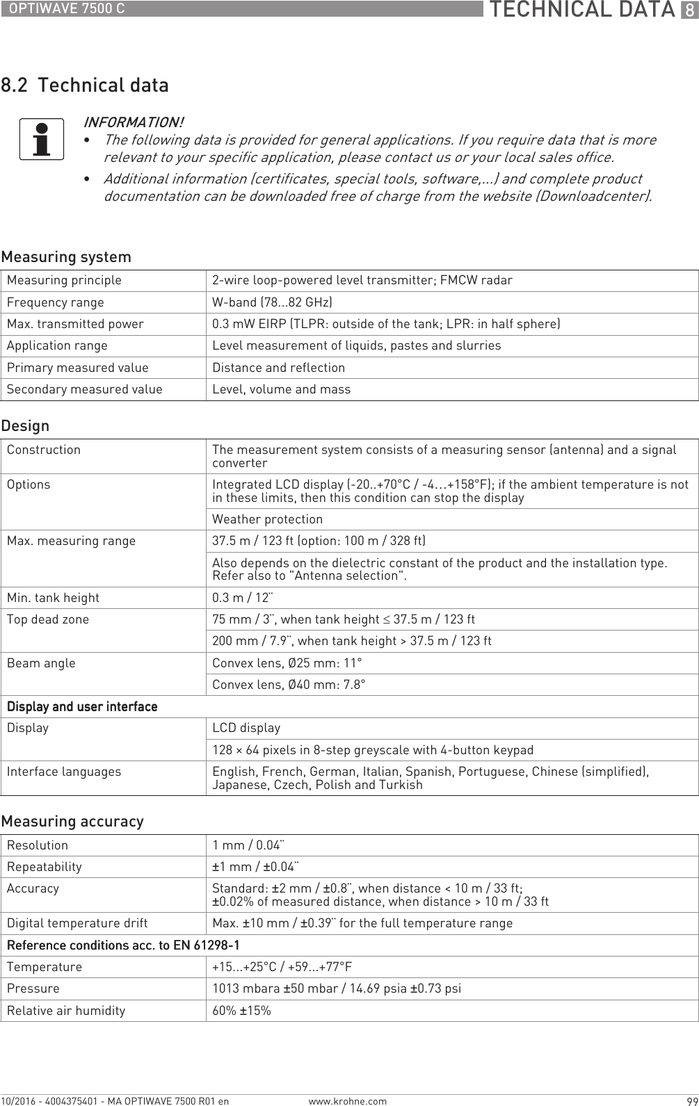  TECHNICAL DATA 899OPTIWAVE 7500 Cwww.krohne.com10/2016 - 4004375401 - MA OPTIWAVE 7500 R01 en8.2  Technical dataINFORMATION!•The following data is provided for general applications. If you require data that is more relevant to your specific application, please contact us or your local sales office.•Additional information (certificates, special tools, software,...) and complete product documentation can be downloaded free of charge from the website (Downloadcenter).Measuring systemMeasuring principle 2-wire loop-powered level transmitter; FMCW radarFrequency range W-band (78...82 GHz)Max. transmitted power 0.3 mW EIRP (TLPR: outside of the tank; LPR: in half sphere)Application range Level measurement of liquids, pastes and slurriesPrimary measured value Distance and reflectionSecondary measured value Level, volume and massDesignConstruction The measurement system consists of a measuring sensor (antenna) and a signal converterOptions Integrated LCD display (-20..+70°C/ -4…+158°F); if the ambient temperature is not in these limits, then this condition can stop the displayWeather protectionMax. measuring range 37.5 m / 123 ft (option: 100 m / 328 ft)Also depends on the dielectric constant of the product and the installation type. Refer also to &quot;Antenna selection&quot;.Min. tank height 0.3 m / 12¨Top dead zone 75 mm / 3¨, when tank height ≤37.5 m / 123 ft200 mm / 7.9¨, when tank height &gt; 37.5 m / 123 ftBeam angle Convex lens, Ø25 mm: 11°Convex lens, Ø40 mm: 7.8°Display and user interfaceDisplay and user interfaceDisplay and user interfaceDisplay and user interfaceDisplay LCD display128 × 64 pixels in 8-step greyscale with 4-button keypadInterface languages English, French, German, Italian, Spanish, Portuguese, Chinese (simplified), Japanese, Czech, Polish and TurkishMeasuring accuracyResolution 1mm/ 0.04¨Repeatability ±1mm/ ±0.04¨Accuracy Standard: ±2mm/ ±0.8¨, when distance &lt;10m/ 33ft; ±0.02% of measured distance, when distance &gt; 10 m / 33 ftDigital temperature drift Max. ±10 mm / ±0.39¨ for the full temperature rangeReference conditions acc. to EN 61298-1Reference conditions acc. to EN 61298-1Reference conditions acc. to EN 61298-1Reference conditions acc. to EN 61298-1Temperature +15...+25°C / +59...+77°FPressure 1013 mbara ±50 mbar / 14.69 psia ±0.73 psiRelative air humidity 60% ±15%