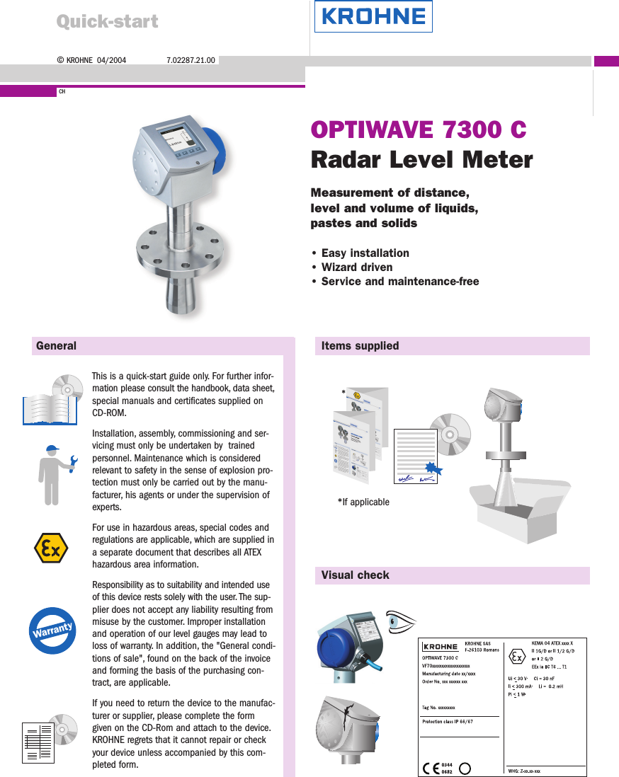 ©KROHNE  04/2004 7.02287.21.00CHOPTIWAVE 7300 CRadar Level MeterMeasurement of distance,level and volume of liquids,pastes and solids• Easy installation• Wizard driven• Service and maintenance-freeGeneral Items suppliedVisual checkThis is a quick-start guide only. For further infor-mation please consult the handbook, data sheet,special manuals and certificates supplied onCD-ROM.Installation, assembly, commissioning and ser-vicing must only be undertaken by  trained personnel. Maintenance which is consideredrelevant to safety in the sense of explosion pro-tection must only be carried out by the manu-facturer, his agents or under the supervision ofexperts.For use in hazardous areas, special codes andregulations are applicable, which are supplied ina separate document that describes all ATEXhazardous area information.Responsibility as to suitability and intended useof this device rests solely with the user. The sup-plier does not accept any liability resulting frommisuse by the customer. Improper installationand operation of our level gauges may lead toloss of warranty. In addition, the &quot;General condi-tions of sale&quot;, found on the back of the invoiceand forming the basis of the purchasing con-tract, are applicable.If you need to return the device to the manufac-turer or supplier, please complete the formgiven on the CD-Rom and attach to the device.KROHNE regrets that it cannot repair or checkyour device unless accompanied by this com-pleted form.*Warranty*If applicableQuick-start