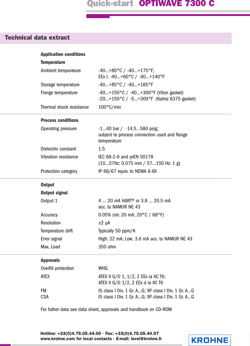 Quick-start  OPTIWAVE 7300 CTechnical data extractApplication conditionsTemperatureAmbient temperature -40…+80°C / -40…+175°F; EEx i: -40…+60°C / -40…+140°FStorage temperature -40…+85°C / -40…+185°FFlange temperature -40…+150°C / -40…+300°F (Viton gasket)-20…+150°C / -5…+300°F  (Kalrez 6375 gasket)Thermal shock resistance 100°C/minProcess conditionsOperating pressure -1…40 bar /  -14.5…580 psig; subject to process connection used and flange temperatureDielectric constant 1.5Vibration resistance IEC 68-2-6 and prEN 50178 (10...57Hz: 0.075 mm / 57...150 Hz: 1 g)Protection category IP 66/67 equiv. to NEMA 6-6XOutputOutput signalOutput 1 4 … 20 mA HART® or 3.8 … 20.5 mA acc. to NAMUR NE 43Accuracy 0.05% (rel. 20 mA; 20°C / 68°F)Resolution ±2 µATemperature drift Typically 50 ppm/KError signal High: 22 mA; Low: 3.6 mA acc. to NAMUR NE 43Max. Load 350 ohmApprovalsOverfill protection WHGATEX ATEX II G/D 1, 1/2, 2 EEx ia IIC T6; ATEX II G/D 1/2, 2 EEx d ia IIC T6FM IS class I Div. 1 Gr. A...G; XP class I Div. 1 Gr. A…GCSA IS class I Div. 1 Gr. A...G; XP class I Div. 1 Gr. A…GFor futher data see data sheet, approvals and handbook on CD-ROMHotline: +33(0)4.75.05.44.00 · Fax: +33(0)4.75.05.44.97www.krohne.com for local contacts · E-mail: level@krohne.fr