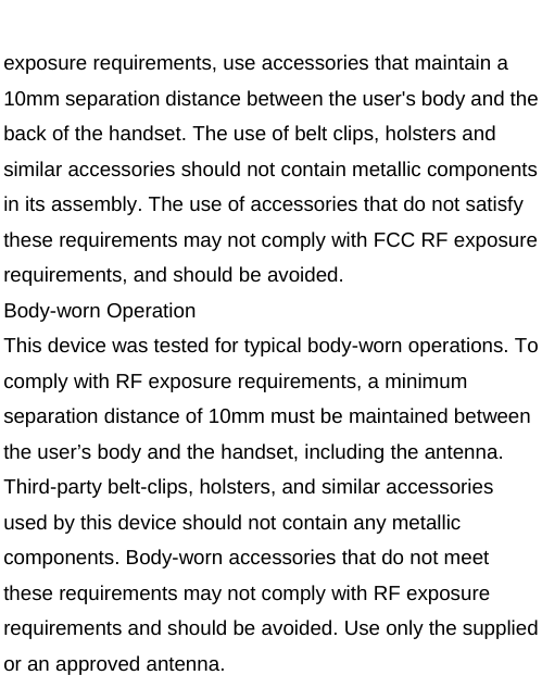    exposure requirements, use accessories that maintain a 10mm separation distance between the user&apos;s body and the back of the handset. The use of belt clips, holsters and similar accessories should not contain metallic components in its assembly. The use of accessories that do not satisfy these requirements may not comply with FCC RF exposure requirements, and should be avoided. Body-worn Operation This device was tested for typical body-worn operations. To comply with RF exposure requirements, a minimum separation distance of 10mm must be maintained between the user’s body and the handset, including the antenna. Third-party belt-clips, holsters, and similar accessories used by this device should not contain any metallic components. Body-worn accessories that do not meet these requirements may not comply with RF exposure requirements and should be avoided. Use only the supplied or an approved antenna.       