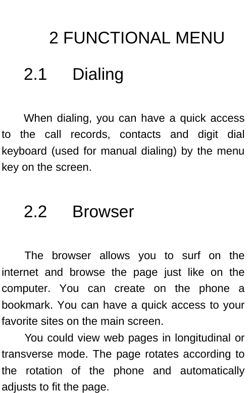    2 FUNCTIONAL MENU 2.1   Dialing  When dialing, you can have a quick access to the call records, contacts and digit dial keyboard (used for manual dialing) by the menu key on the screen.  2.2   Browser   The browser allows you to surf on the internet and browse the page just like on the computer. You can create on the phone a bookmark. You can have a quick access to your favorite sites on the main screen. You could view web pages in longitudinal or transverse mode. The page rotates according to the rotation of the phone and automatically adjusts to fit the page.  
