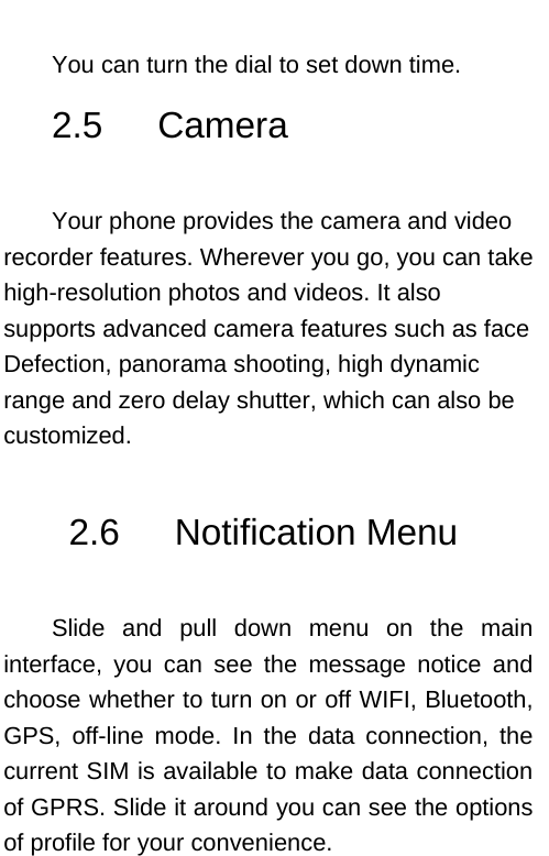    You can turn the dial to set down time. 2.5   Camera  Your phone provides the camera and video recorder features. Wherever you go, you can take high-resolution photos and videos. It also supports advanced camera features such as face Defection, panorama shooting, high dynamic range and zero delay shutter, which can also be customized.  2.6   Notification Menu  Slide and pull down menu on the main interface, you can see the message notice and choose whether to turn on or off WIFI, Bluetooth, GPS, off-line mode. In the data connection, the current SIM is available to make data connection of GPRS. Slide it around you can see the options of profile for your convenience.  