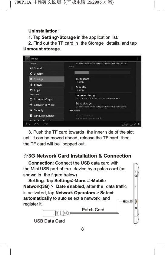 700P11A  Ёᗻ㣅 ᭛䇈 ᯢк(ᑇ ᵓ⬉㛥 Rk2906 ᮍḜ)Uninstallation:1. Tap Setting>Storage in the application list.2. Find out the TF card in  the Storage details, and tap Unmount storage.3. Push the TF card towards  the inner side of the slot until it can be moved ahead, release the TF card, thenthe TF card will be popped out.ƿ3G Network Card Installation &amp; ConnectionConnection: Connect the USB data card with the Mini USB port of the device by a patch cord (as shown in  the figure below)Setting: Tap Settings>More...>Mobile Network(3G) >Date enabled, after the data traffic is activated, tap Network Operators >Select automatically to auto select a network  and register it.Patch CordUSB Data Card8