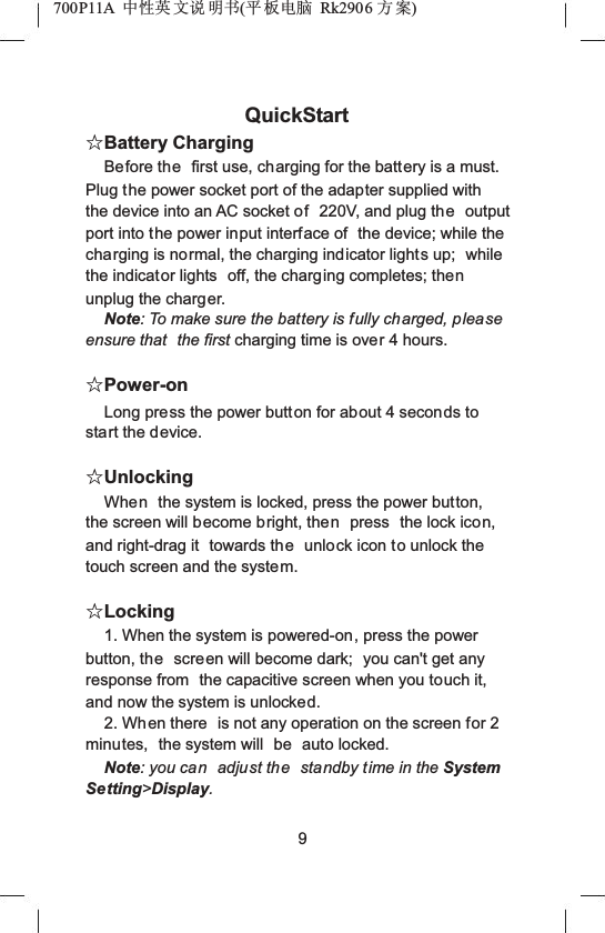 700P11A  Ёᗻ㣅 ᭛䇈 ᯢк(ᑇ ᵓ⬉㛥 Rk2906 ᮍḜ)QuickStartƿBattery ChargingBefore the first use, charging for the battery is a must. Plug the power socket port of the adapter supplied with the device into an AC socket of 220V, and plug the output port into the power input interface of  the device; while the charging is normal, the charging indicator lights up;  while the indicator lights  off, the charging completes; thenunplug the charger.Note: To make sure the battery is fully charged, please ensure that  the first charging time is over 4 hours.ƿPower-onLong press the power button for about 4 seconds to start the device.ƿUnlockingWhen the system is locked, press the power button, the screen will become bright, then press  the lock icon,and right-drag it  towards the unlock icon to unlock the touch screen and the system.ƿLocking1. When the system is powered-on, press the power button, the screen will become dark;  you can't get any response from  the capacitive screen when you touch it, and now the system is unlocked.2. When there  is not any operation on the screen for 2 minutes,  the system will  be auto locked.Note: you can adjust the standby time in the System Setting>Display.9