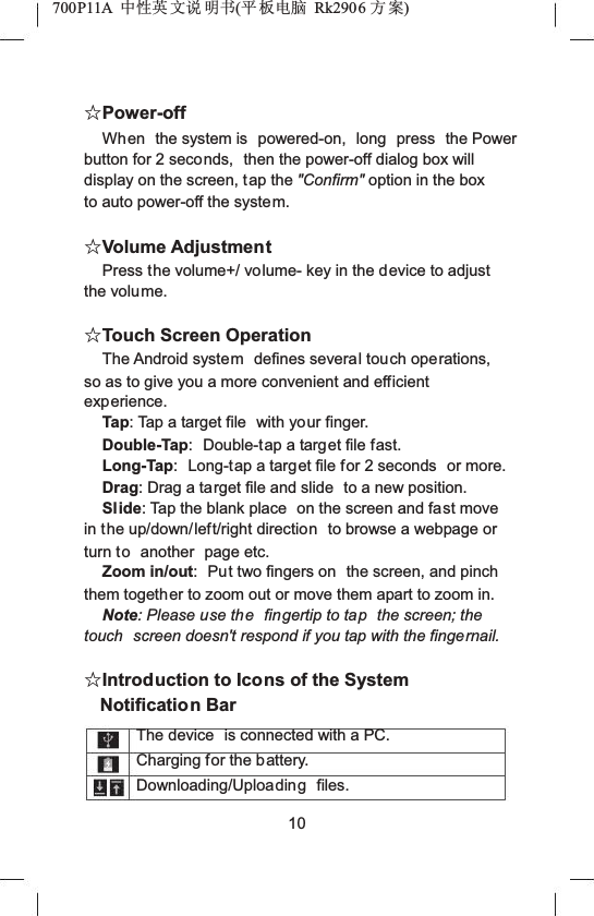 700P11A  Ёᗻ㣅 ᭛䇈 ᯢк(ᑇ ᵓ⬉㛥 Rk2906 ᮍḜ)ƿPower-offWhen  the system is  powered-on,  long  press the Power button for 2 seconds,  then the power-off dialog box will display on the screen, tap the "Confirm" option in the box to auto power-off the system.ƿVolume AdjustmentPress the volume+/ volume- key in the device to adjust the volume.ƿTouch Screen OperationThe Android system defines several touch operations, so as to give you a more convenient and efficient experience.Tap: Tap a target file  with your finger.Double-Tap: Double-tap a target file fast.Long-Tap: Long-tap a target file for 2 seconds  or more.Drag: Drag a target file and slide  to a new position.Slide: Tap the blank place  on the screen and fast move in the up/down/left/right direction to browse a webpage or turn to another  page etc.Zoom in/out: Put two fingers on  the screen, and pinch them together to zoom out or move them apart to zoom in.Note: Please use the fingertip to tap the screen; the touch  screen doesn't respond if you tap with the fingernail.ƿIntroduction to Icons of the System Notification BarThe device  is connected with a PC. Charging for the battery. Downloading/Uploading files. 10