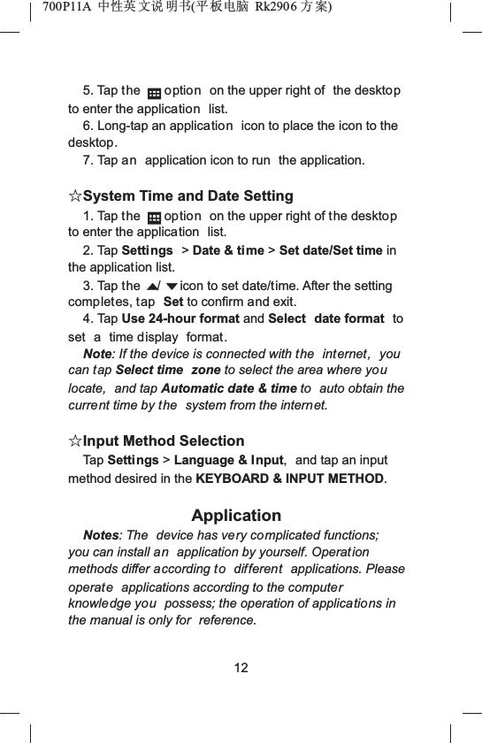 700P11A  Ёᗻ㣅 ᭛䇈 ᯢк(ᑇ ᵓ⬉㛥 Rk2906 ᮍḜ)5. Tap the option on the upper right of  the desktopto enter the application list.6. Long-tap an application icon to place the icon to the desktop.7. Tap an application icon to run  the application.ƿSystem Time and Date Setting1. Tap the option on the upper right of the desktopto enter the application  list.2. Tap Settings >Date &amp; time >Set date/Set time inthe application list.3. Tap the / icon to set date/time. After the setting completes, tap Set to confirm and exit.4. Tap Use 24-hour format and Select date format to set a time display format.Note: If the device is connected with the  internet, you can tap Select time  zone to select the area where youlocate, and tap Automatic date &amp; time to auto obtain the current time by the  system from the internet.ƿInput Method SelectionTap Settings >Language &amp; Input, and tap an input method desired in the KEYBOARD &amp; INPUT METHOD.ApplicationNotes: The  device has very complicated functions; you can install an application by yourself. Operation methods differ according to different applications. Please operate applications according to the computerknowledge you possess; the operation of applications in the manual is only for  reference.12