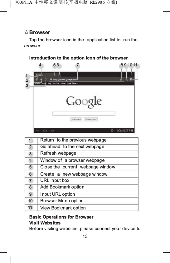 700P11A  Ёᗻ㣅 ᭛䇈 ᯢк(ᑇ ᵓ⬉㛥 Rk2906 ᮍḜ)ƿBrowserTap the browser icon in the  application list to  run the browser.Introduction to the option icon of the browser1234 56 7 8910111234567891011Return  to the previous webpageGo ahead  to the next webpageRefresh webpageWindow of a browser webpageClose the  current webpage windowCreate a new webpage windowURL input boxAdd Bookmark optionInput URL optionBrowser Menu optionView Bookmark optionBasic Operations for BrowserVisit WebsitesBefore visiting websites, please connect your device to13