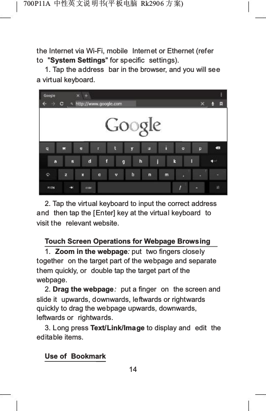 700P11A  Ёᗻ㣅 ᭛䇈 ᯢк(ᑇ ᵓ⬉㛥 Rk2906 ᮍḜ)the Internet via Wi-Fi, mobile  Internet or Ethernet (refer to "System Settings" for specific  settings).1. Tap the address  bar in the browser, and you will seea virtual keyboard.2. Tap the virtual keyboard to input the correct address and then tap the [Enter] key at the virtual keyboard  to visit the  relevant website.Touch Screen Operations for Webpage Browsing1. Zoom in the webpage:put  two fingers closely together  on the target part of the webpage and separate them quickly, or  double tap the target part of the webpage.2. Drag the webpage:put a finger  on  the screen and slide it  upwards, downwards, leftwards or rightwards quickly to drag the webpage upwards, downwards, leftwards or  rightwards.3. Long press Text/Link/Image to display and  edit the editable items.Use of  Bookmark14