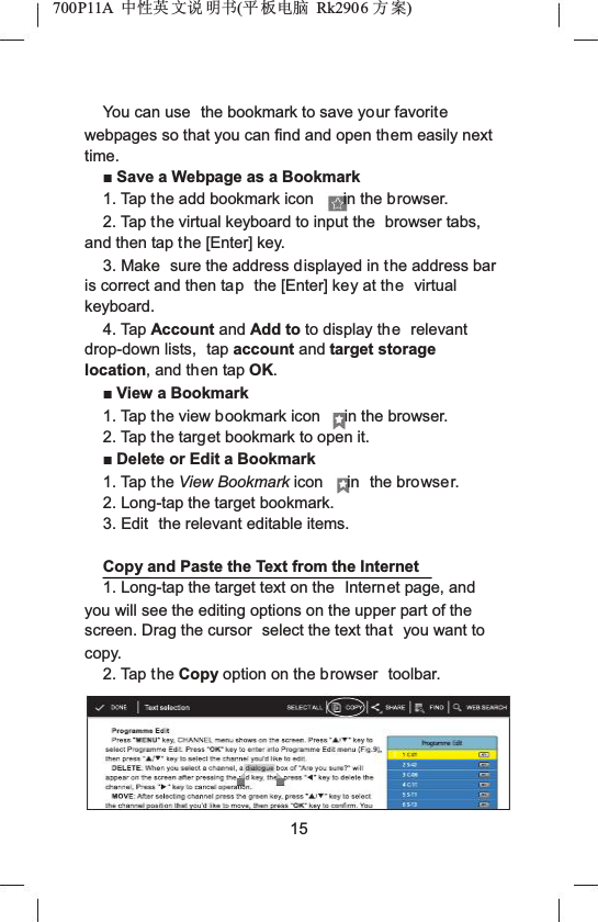 700P11A  Ёᗻ㣅 ᭛䇈 ᯢк(ᑇ ᵓ⬉㛥 Rk2906 ᮍḜ)You can use  the bookmark to save your favoritewebpages so that you can find and open them easily next time.ŶSave a Webpage as a Bookmark1. Tap the add bookmark icon in the browser.2. Tap the virtual keyboard to input the  browser tabs, and then tap the [Enter] key.3. Make  sure the address displayed in the address bar is correct and then tap the [Enter] key at the virtual keyboard.4. Tap Account and Add to to display the relevant drop-down lists,  tap account and target storage location, and then tap OK.ŶView a Bookmark1. Tap the view bookmark icon in the browser.2. Tap the target bookmark to open it.ŶDelete or Edit a Bookmark1. Tap t he View Bookmark icon in the browser.2. Long-tap the target bookmark.3. Edit  the relevant editable items.Copy and Paste the Text from the Internet1. Long-tap the target text on the  Internet page, and you will see the editing options on the upper part of the screen. Drag the cursor  select the text that you want to copy.2. Tap t he Copy option on the browser  toolbar.15