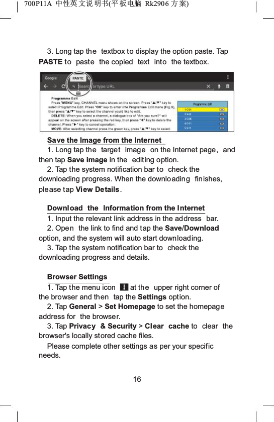 700P11A  Ёᗻ㣅 ᭛䇈 ᯢк(ᑇ ᵓ⬉㛥 Rk2906 ᮍḜ)3. Long tap the textbox to display the option paste. Tap PASTE to paste the copied  text  into the textbox.Save the Image from the Internet1. Long tap the target image on the Internet page, and then tap Save image in the  editing option.2. Tap the system notification bar to check the downloading progress. When the downloading finishes, please tap View Details .Download the Information from the Internet1. Input the relevant link address in the address  bar.2. Open the link to find and tap the Save/Download option, and the system will auto start downloading.3. Tap the system notification bar to  check the downloading progress and details.Browser Settings1. Tap the menu icon at the upper right corner of the browser and then tap the Settings option.2. Tap General >Set Homepage to set the homepageaddress for  the browser.3. Tap Privacy &amp; Security >Clear cache to clear the browser's locally stored cache files.Please complete other settings as per your specificneeds.16