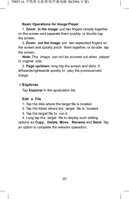 700P11A  Ёᗻ㣅 ᭛䇈 ᯢк(ᑇ ᵓ⬉㛥 Rk2906 ᮍḜ)Basic Operations for Image Player1. Zoom in the image:put two fingers closely together on the screen and separate them quickly, or double tapthe screen.2. Zoom out the image:put two separated fingers on the screen and quickly pinch  them together, or double tap the screen.Note: The image can not be zoomed out when  played in original  size.3. Page up/down:long tap the screen and slide itleftwards/rightwards quickly to play the previous/next image.ƿExplorerTap Explorer in the application list.Edit a File1. Tap the disk where the target file is located.2. Tap the folder where the target  file is  located.3. Tap the target file to run it;4. Long tap the target  file to display such editing options as Copy,Delete,Move,Rename and Send. Tap an option to complete the relevant operation;20