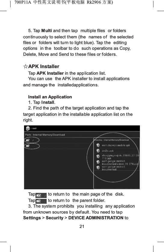 700P11A  Ёᗻ㣅 ᭛䇈 ᯢк(ᑇ ᵓ⬉㛥 Rk2906 ᮍḜ)5. Tap Multi and then tap multiple files  or folders continuously to select them (the  names of the selected files or  folders will turn to light blue). Tap the  editingoptions  in the toolbar to do such operations as Copy, Delete, Move and Send to these files or folders.ƿAPK InstallerTap APK Installer in the application list.You can use  the APK installer to install applications and manage the  installedapplications.Install an Application1. Tap Install.2. Find the path of the target application and tap the target application in the installable application list on the right.Tap to return to the main page of the  disk.Tap to return to the parent folder.3. The system prohibits  you installing any application from unknown sources by default. You need to tapSettings >Security >DEVICE ADMINISTRATION to 21
