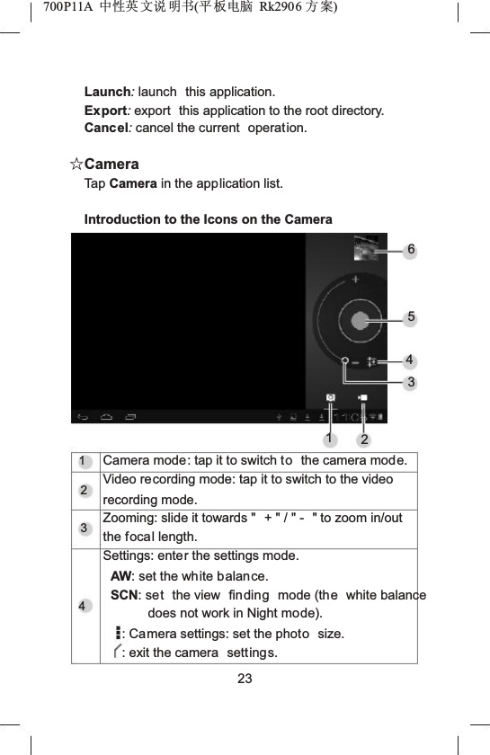 700P11A  Ёᗻ㣅 ᭛䇈 ᯢк(ᑇ ᵓ⬉㛥 Rk2906 ᮍḜ)Launch:launch this application.Export:export  this application to the root directory.Cancel:cancel the current  operation.ƿCameraTap Camera in the application list.Introduction to the Icons on the Camera6543121234Camera mode: tap it to switch to the camera mode.Video recording mode: tap it to switch to the video recording mode.Zooming: slide it towards "  + " / " -  " to zoom in/out the focal length.Settings: enter the settings mode.AW: set the white balance.SCN: set the view  finding mode (the white balance does not work in Night mode).: Camera settings: set the photo size.: exit the camera  settings.23