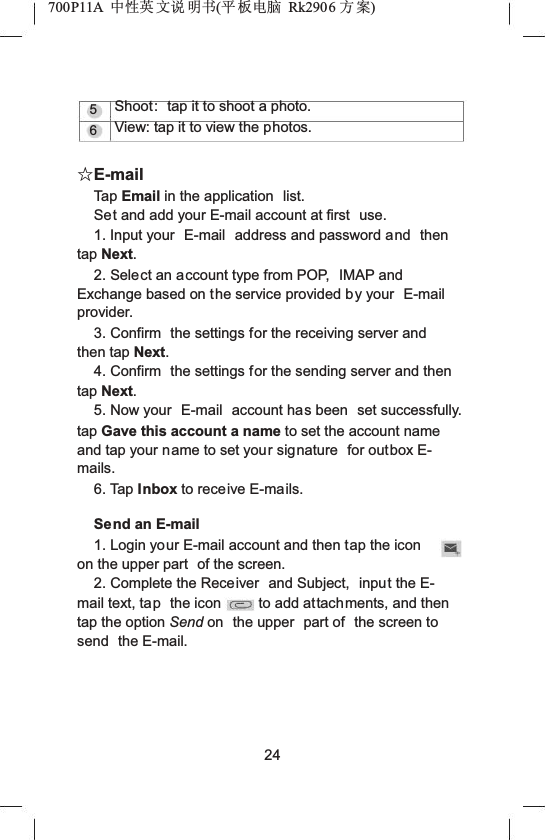 700P11A  Ёᗻ㣅 ᭛䇈 ᯢк(ᑇ ᵓ⬉㛥 Rk2906 ᮍḜ)56Shoot: tap it to shoot a photo.View: tap it to view the photos.ƿE-mailTap Email in the application  list.Set and add your E-mail account at first  use.1. Input your  E-mail  address and password and then tap Next.2. Select an account type from POP,  IMAP and Exchange based on the service provided by your  E-mailprovider.3. Confirm  the settings for the receiving server and then tap Next.4. Confirm  the settings for the sending server and then tap Next.5. Now your  E-mail account has been  set successfully. tap Gave this account a name to set the account name and tap your name to set your signature  for outbox E-mails.6. Tap Inbox to receive E-mails.Send an E-mail1. Login your E-mail account and then tap the iconon the upper part  of the screen.2. Complete the Receiver  and Subject,  input the E-mail text, tap the icon to add attachments, and then tap the option Send on  the upper  part of  the screen to send the E-mail.24