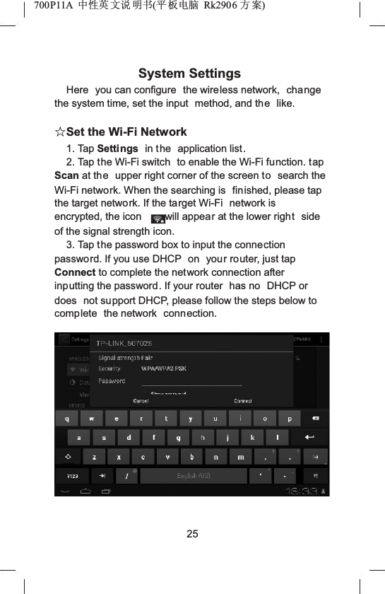 700P11A  Ёᗻ㣅 ᭛䇈 ᯢк(ᑇ ᵓ⬉㛥 Rk2906 ᮍḜ)System SettingsHere you can configure  the wireless network,  change the system time, set the input  method, and the like.ƿSet the Wi-Fi Network1. Tap Settings in the application list.2. Tap the Wi-Fi switch  to enable the Wi-Fi function. tap Scan at the upper right corner of the screen to search the Wi-Fi network. When the searching is  finished, please tap the target network. If the target Wi-Fi  network is encrypted, the icon will appear at the lower right side of the signal strength icon.3. Tap the password box to input the connection password. If you use DHCP  on your router, just tap Connect to complete the network connection after inputting the password. If your router  has no  DHCP or does not support DHCP, please follow the steps below to complete the network connection.25