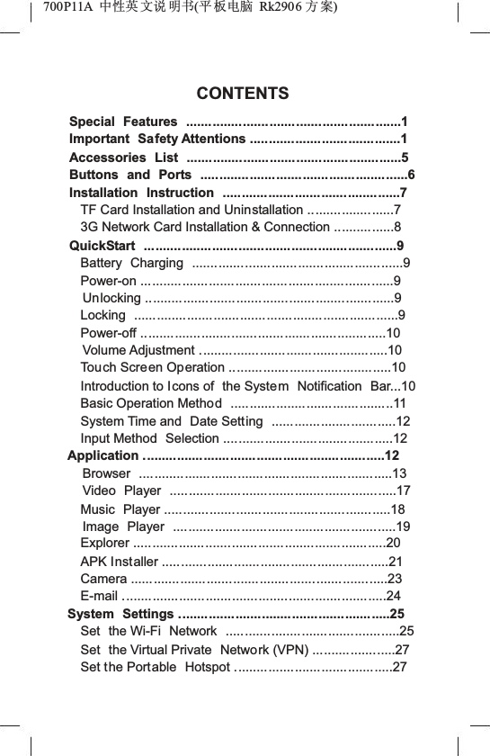 700P11A  Ёᗻ㣅 ᭛䇈 ᯢк(ᑇ ᵓ⬉㛥 Rk2906 ᮍḜ)CONTENTSSpecial Features .........................................................1Important Safety Attentions ........................................1Accessories List ...................... ...................................5Buttons and Ports .......................................................6Installation Instruction ...............................................7TF Card Installation and Uninstallation .......................73G Network Card Installation &amp; Connection ................8QuickStart ...................................................................9Battery Charging ........................................................9Power-on ...................................................................9Unlocking ..................................................................9Locking ......................................................................9Power-off .................................................................10Volume Adjustment ..................................................10Touch Screen Operation ...........................................10Introduction to Icons of  the System Notification  Bar...10Basic Operation Method ...........................................11System Time and  Date Setting .................................12Input Method  Selection .............................................12Application ................................................................12Browser ...................................................................13Video Player ............................................................17Music Player ............................................................18Image Player ...........................................................19Explorer ...................................................................20APK Installer ............................................................21Camera ....................................................................23E-mail ......................................................................24System Settings ........................................................25Set the Wi-Fi  Network  ..............................................25Set the Virtual Private  Network (VPN) ......................27Set the Portable  Hotspot ..........................................27