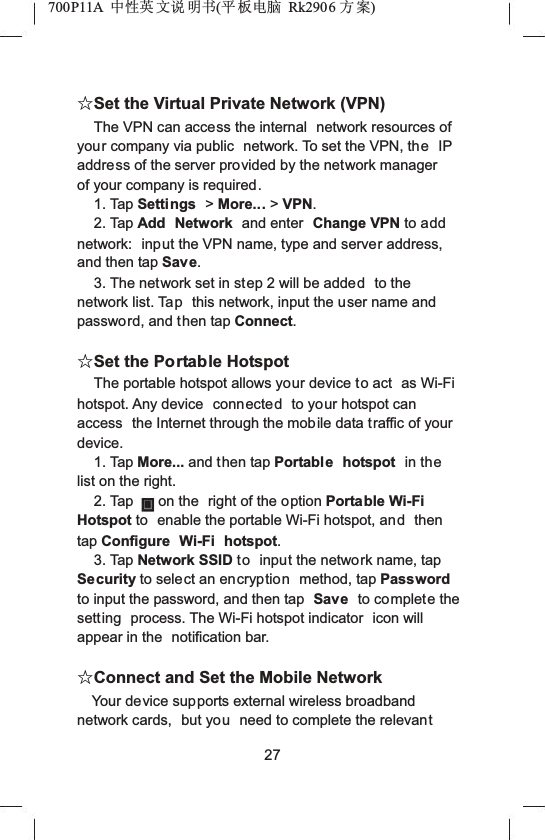 700P11A  Ёᗻ㣅 ᭛䇈 ᯢк(ᑇ ᵓ⬉㛥 Rk2906 ᮍḜ)ƿSet the Virtual Private Network (VPN)The VPN can access the internal  network resources of your company via public  network. To set the VPN, the IP address of the server provided by the network manager of your company is required.1. Tap Settings >More... >VPN.2. Tap Add Network and enter  Change VPN to add network:  input the VPN name, type and server address, and then tap Save.3. The network set in step 2 will be added to the network list. Tap this network, input the user name and password, and then tap Connect.ƿSet the Portable HotspotThe portable hotspot allows your device to act  as Wi-Fi hotspot. Any device  connected to your hotspot can access  the Internet through the mobile data traffic of your device.1. Tap More... and then tap Portable hotspot  in thelist on the right.2. Tap on the  right of the option Portable Wi-Fi Hotspot to  enable the portable Wi-Fi hotspot, and then tap Configure Wi-Fi hotspot.3. Tap Network SSID to input the network name, tap Security to select an encryption method, tap Password to input the password, and then tap  Save to complete the setting  process. The Wi-Fi hotspot indicator  icon will appear in the  notification bar.ƿConnect and Set the Mobile NetworkYour device supports external wireless broadband network cards,  but you need to complete the relevant27