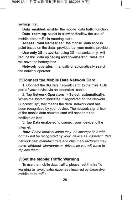 700P11A  Ёᗻ㣅 ᭛䇈 ᯢк(ᑇ ᵓ⬉㛥 Rk2906 ᮍḜ)settings first.Data enabled:enable  the mobile  data traffic function.Data roaming:select to allow or disallow the use of mobile data traffic in roaming state.Access Point Names:set the mobile  data accesspoint based on the data provided by  your mobile provider.Use only 2G networks:using 2G  networks only  will reduce the  data uploading and downloading rates, but will save the battery loss.Network operator:manually or automatically search the network operator.ƿConnect the Mobile Data Network Card1. Connect the 3G data network card  to the mini  USBport of your device via an extension cable.2. Tap Network Operators  >Select automatically.When the system indicates  "Registered on the Network Successfully", that means the data network card has been recognized by your device. The network signal icon of the mobile data network card will appear in thenotification bar.3. Tap Data enabeled to connect your  device to the Internet.Note: Some network cards may  be incompatible with or may not be recognized by your  device as  different data network card manufacturers and chip manufacturers may have  different  standards or  drives, so you will have to replace them.ƿSet the Mobile Traffic WarningTo use the mobile data traffic, please  set the traffic warning to avoid extra expenses incurred by excessive mobile data traffic.28