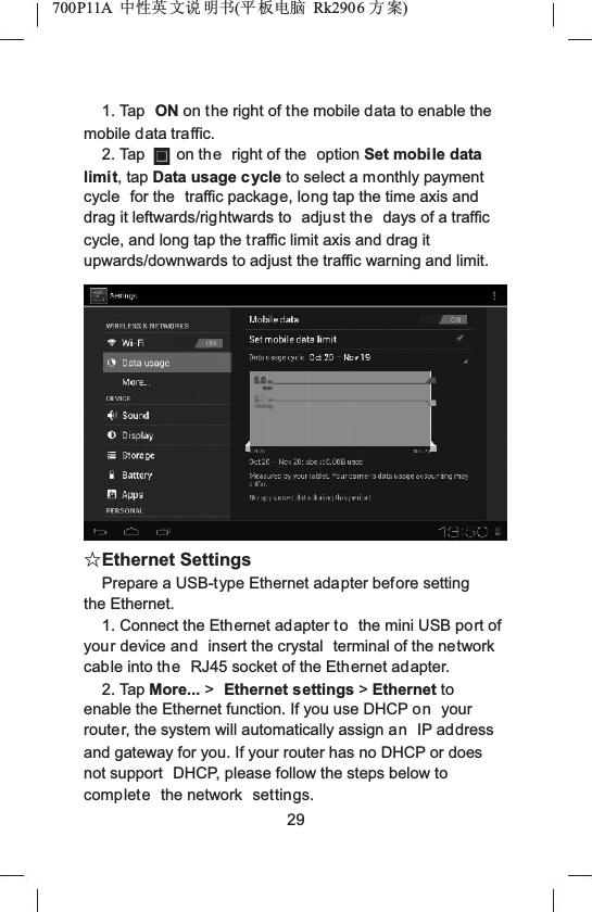700P11A  Ёᗻ㣅 ᭛䇈 ᯢк(ᑇ ᵓ⬉㛥 Rk2906 ᮍḜ)1. Tap  ON on the right of the mobile data to enable the mobile data traffic.2. Tap on the right of the  option Set mobile data limit, tap Data usage cycle to select a monthly payment cycle  for the  traffic package, long tap the time axis and drag it leftwards/rightwards to  adjust the days of a traffic cycle, and long tap the traffic limit axis and drag it upwards/downwards to adjust the traffic warning and limit.ƿEthernet SettingsPrepare a USB-type Ethernet adapter before setting the Ethernet.1. Connect the Ethernet adapter to the mini USB port of your device and insert the crystal  terminal of the network cable into the RJ45 socket of the Ethernet adapter.2. Tap More... >Ethernet settings >Ethernet to enable the Ethernet function. If you use DHCP on your router, the system will automatically assign an IP address and gateway for you. If your router has no DHCP or does not support  DHCP, please follow the steps below to complete the network  settings.29