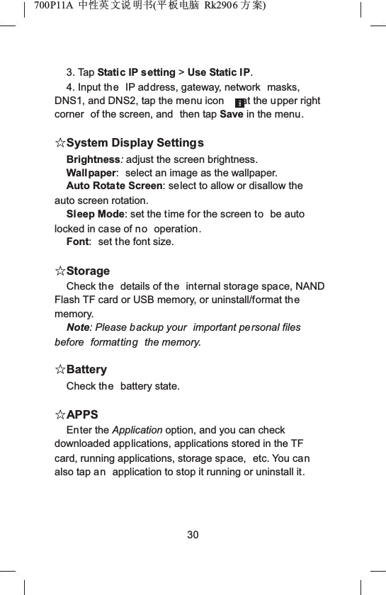 700P11A  Ёᗻ㣅 ᭛䇈 ᯢк(ᑇ ᵓ⬉㛥 Rk2906 ᮍḜ)3. Tap Static IP setting >Use Static IP.4. Input the IP address, gateway, network  masks, DNS1, and DNS2, tap the menu icon at the upper right corner  of the screen, and  then tap Save in the menu.ƿSystem Display SettingsBrightness:adjust the screen brightness.Wall paper: select an image as the wallpaper.Auto Rotate Screen: select to allow or disallow the auto screen rotation.Sleep Mode: set the time for the screen to be auto locked in case of no operation.Font: set the font size.ƿStorageCheck the details of the internal storage space, NAND Flash TF card or USB memory, or uninstall/format thememory.Note: Please backup your  important personal files before formatting the memory.ƿBatteryCheck the battery state.ƿAPPSEnter the Application option, and you can check downloaded applications, applications stored in the TF card, running applications, storage space,  etc. You canalso tap an application to stop it running or uninstall it.30