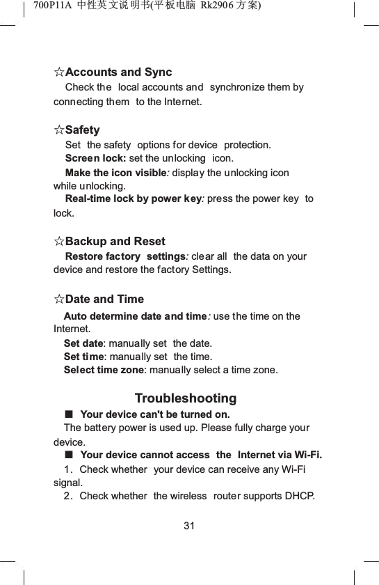 700P11A  Ёᗻ㣅 ᭛䇈 ᯢк(ᑇ ᵓ⬉㛥 Rk2906 ᮍḜ)ƿAccounts and SyncCheck the local accounts and synchronize them by connecting them to the Internet.ƿSafetySet the safety  options for device  protection.Screen lock: set the unlocking  icon.Make the icon visible:display the unlocking icon while unlocking.Real-time lock by power key:press the power key  tolock.ƿBackup and ResetRestore factory  settings:clear all  the data on your device and restore the factory Settings.ƿDate and TimeAuto determine date and time:use the time on the Internet.Set date: manually set  the date.Set time: manually set  the time.Select time zone: manually select a time zone.TroubleshootingƵYour device can't be turned on.The battery power is used up. Please fully charge yourdevice.ƵYour device cannot access  the Internet via Wi-Fi.1. Check whether  your device can receive any Wi-Fi signal.2. Check whether  the wireless  router supports DHCP. 31
