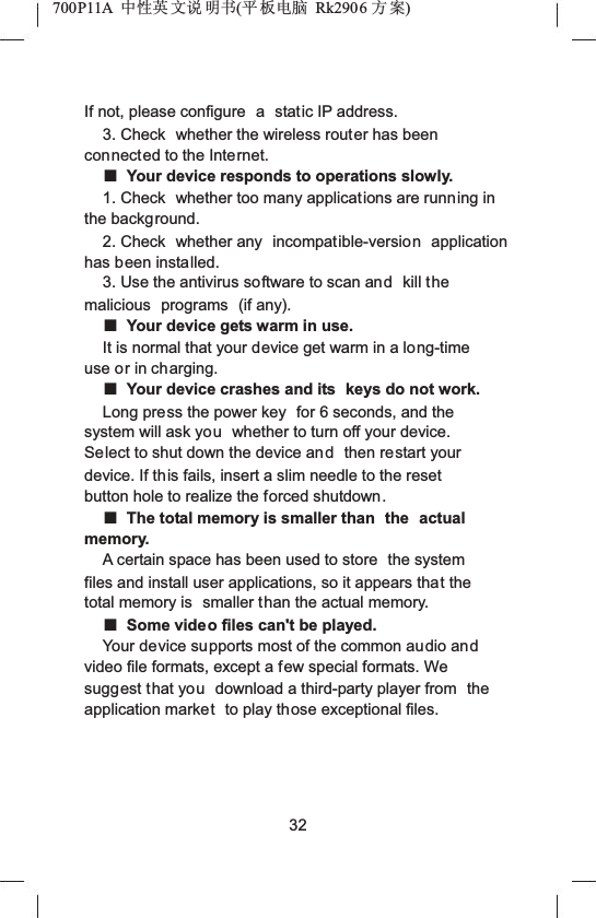 700P11A  Ёᗻ㣅 ᭛䇈 ᯢк(ᑇ ᵓ⬉㛥 Rk2906 ᮍḜ)If not, please configure  a static IP address.3. Check  whether the wireless router has been connected to the Internet.ƵYour device responds to operations slowly.1. Check  whether too many applications are running in the background.2. Check  whether any  incompatible-version application has been installed.3. Use the antivirus software to scan and kill the malicious programs (if any).ƵYour device gets warm in use.It is normal that your device get warm in a long-time use or in charging.ƵYour device crashes and its  keys do not work.Long press the power key  for 6 seconds, and the system will ask you whether to turn off your device. Select to shut down the device and then restart your device. If this fails, insert a slim needle to the reset button hole to realize the forced shutdown.ƵThe total memory is smaller than  the actualmemory.A certain space has been used to store  the system files and install user applications, so it appears that the total memory is  smaller than the actual memory.ƵSome video files can't be played.Your device supports most of the common audio andvideo file formats, except a few special formats. We suggest that you download a third-party player from  the application market to play those exceptional files.32