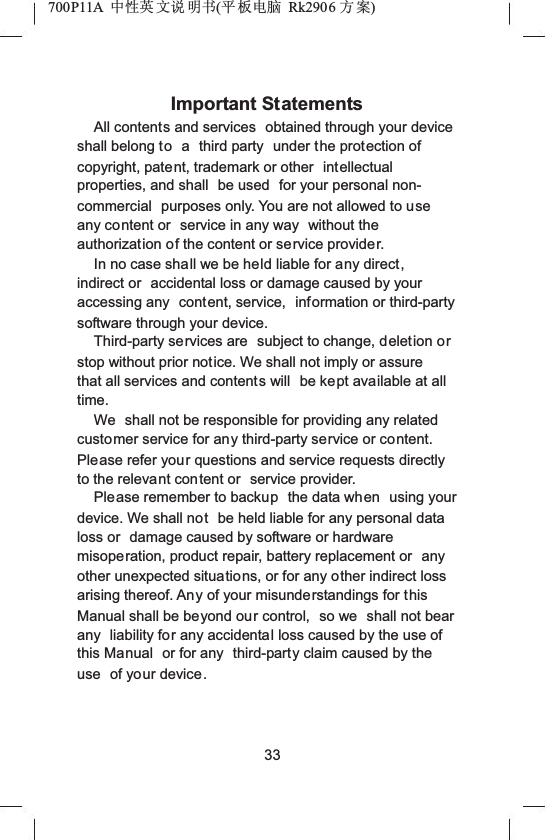 700P11A  Ёᗻ㣅 ᭛䇈 ᯢк(ᑇ ᵓ⬉㛥 Rk2906 ᮍḜ)Important StatementsAll contents and services  obtained through your device shall belong to a third party  under the protection of copyright, patent, trademark or other  intellectual properties, and shall  be used  for your personal non-commercial purposes only. You are not allowed to use any content or  service in any way  without the authorization of the content or service provider.In no case shall we be held liable for any direct,indirect or  accidental loss or damage caused by your accessing any  content, service,  information or third-party software through your device.Third-party services are  subject to change, deletion orstop without prior notice. We shall not imply or assure that all services and contents will  be kept available at all time.We shall not be responsible for providing any related customer service for any third-party service or content.Please refer your questions and service requests directly to the relevant content or  service provider.Please remember to backup the data when using your device. We shall not be held liable for any personal data loss or  damage caused by software or hardware misoperation, product repair, battery replacement or  anyother unexpected situations, or for any other indirect loss arising thereof. Any of your misunderstandings for this Manual shall be beyond our control,  so we  shall not bear any  liability for any accidental loss caused by the use of this Manual  or for any  third-party claim caused by the use  of your device.33
