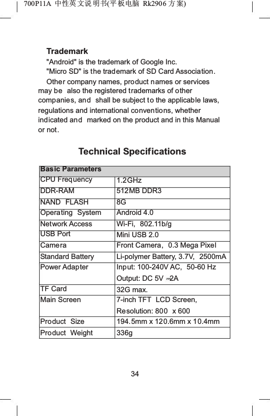 700P11A  Ёᗻ㣅 ᭛䇈 ᯢк(ᑇ ᵓ⬉㛥 Rk2906 ᮍḜ)Trademark"Android" is the trademark of Google Inc."Micro SD" is the trademark of SD Card Association.Other company names, product names or services may be also the registered trademarks of other companies, and shall be subject to the applicable laws, regulations and international conventions, whether indicated and marked on the product and in this Manual or not.Technical SpecificationsBasic ParametersCPU FrequencyDDR-RAMNAND FLASHOperating SystemNetwork AccessUSB PortCameraStandard BatteryPower AdapterTF CardMain ScreenProduct SizeProduct Weight1.2GHz512MB DDR38GAndroid 4.0Wi-Fi, 802.11b/gMini USB 2.0Front Camera, 0.3 Mega PixelLi-polymer Battery, 3.7V,  2500mAInput: 100-240V AC,  50-60 HzOutput: DC 5V 2A32G max.7-inch TFT  LCD Screen, Resolution: 800 x 600194.5mm x 120.6mm x 10.4mm336g34