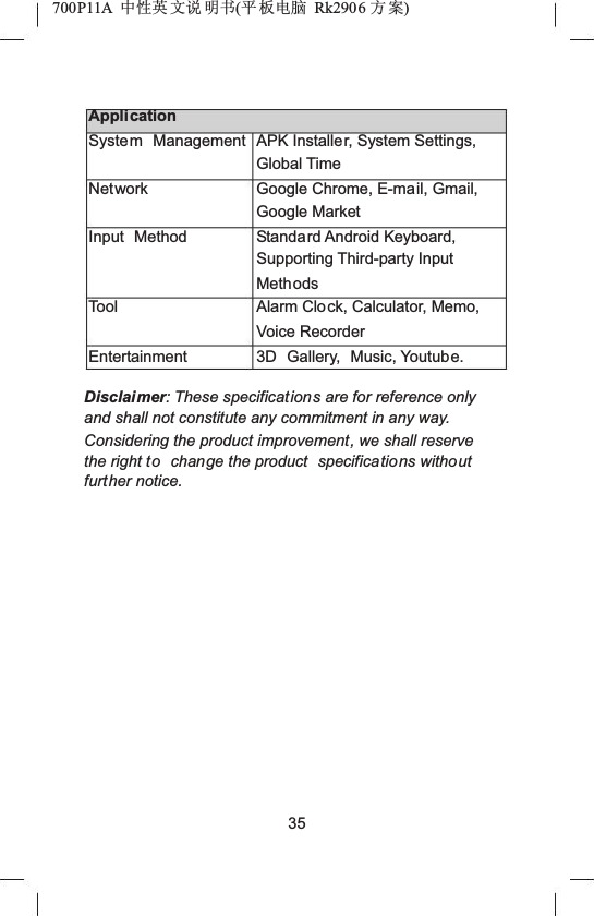 700P11A  Ёᗻ㣅 ᭛䇈 ᯢк(ᑇ ᵓ⬉㛥 Rk2906 ᮍḜ)ApplicationSystem ManagementNetworkInput MethodToolEntertainmentAPK Installer, System Settings, Global TimeGoogle Chrome, E-mail, Gmail, Google MarketStandard Android Keyboard, Supporting Third-party Input MethodsAlarm Clock, Calculator, Memo, Voice Recorder3D Gallery, Music, Youtube.Disclaimer: These specifications are for reference only and shall not constitute any commitment in any way. Considering the product improvement, we shall reserve the right to change the product  specifications withoutfurther notice.35