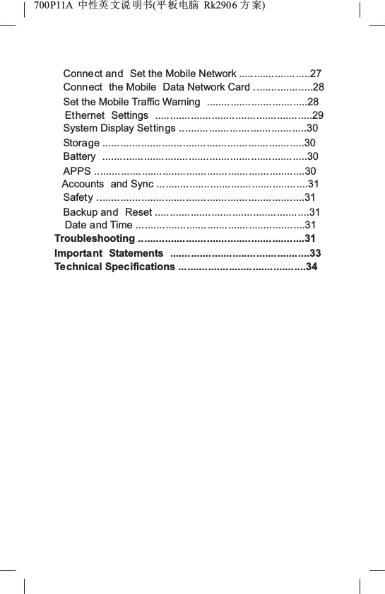 700P11A  Ёᗻ㣅 ᭛䇈 ᯢк(ᑇ ᵓ⬉㛥 Rk2906 ᮍḜ)Connect and Set the Mobile Network ........................27Connect the Mobile  Data Network Card ....................28Set the Mobile Traffic Warning  ..................................28Ethernet Settings .....................................................29System Display Settings ...........................................30Storage ....................................................................30Battery .....................................................................30APPS .......................................................................30Accounts and Sync ...................................................31Safety ......................................................................31Backup and Reset ....................................................31Date and Time .........................................................31Troubleshooting ........................................................31Important Statements ...............................................33Technical Specifications ...........................................34