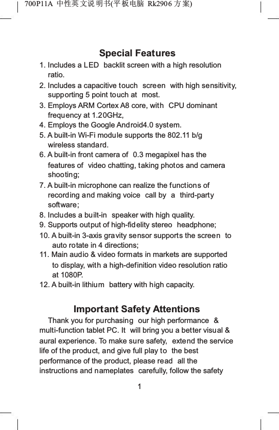 700P11A  Ёᗻ㣅 ᭛䇈 ᯢк(ᑇ ᵓ⬉㛥 Rk2906 ᮍḜ)Special Features1. Includes a LED  backlit screen with a high resolution ratio.2. Includes a capacitive touch screen  with high sensitivity, supporting 5 point touch at  most.3. Employs ARM Cortex A8 core, with CPU dominant frequency at 1.20GHz,4. Employs the Google Android4.0 system.5. A built-in Wi-Fi module supports the 802.11 b/g wireless standard.6. A built-in front camera of  0.3 megapixel has the features of  video chatting, taking photos and camera shooting;7. A built-in microphone can realize the functions of recording and making voice  call by  a third-partysoftware;8. Includes a built-in  speaker with high quality.9. Supports output of high-fidelity stereo  headphone;10. A built-in 3-axis gravity sensor supports the screen toauto rotate in 4 directions;11. Main audio &amp; video formats in markets are supported to display, with a high-definition video resolution ratio at 1080P.12. A built-in lithium battery with high capacity.Important Safety AttentionsThank you for purchasing our high performance  &amp;multi-function tablet PC. It  will bring you a better visual &amp; aural experience. To make sure safety,  extend the service life of the product, and give full play to the best performance of the product, please read  all the instructions and nameplates  carefully, follow the safety 1