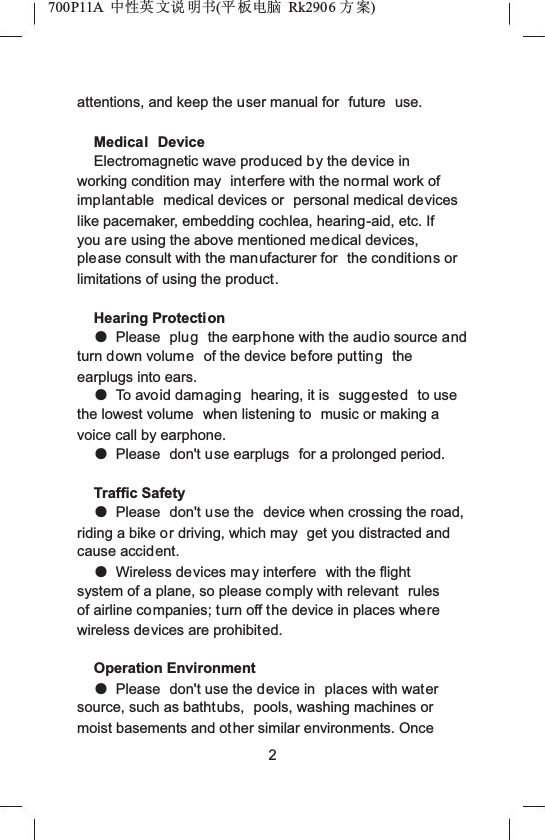 700P11A  Ёᗻ㣅 ᭛䇈 ᯢк(ᑇ ᵓ⬉㛥 Rk2906 ᮍḜ)attentions, and keep the user manual for  future  use.Medical DeviceElectromagnetic wave produced by the device in working condition may  interfere with the normal work of implantable  medical devices or  personal medical devices like pacemaker, embedding cochlea, hearing-aid, etc. If you are using the above mentioned medical devices, please consult with the manufacturer for  the conditions or limitations of using the product.Hearing ProtectionƽPlease  plug the earphone with the audio source and turn down volume of the device before putting theearplugs into ears.ƽTo avoid damaging hearing, it is  suggested to use the lowest volume  when listening to  music or making a voice call by earphone.ƽPlease  don't use earplugs  for a prolonged period.Traffic SafetyƽPlease  don't use the  device when crossing the road, riding a bike or driving, which may  get you distracted and cause accident.ƽWireless devices may interfere  with the flight system of a plane, so please comply with relevant  rulesof airline companies; turn off the device in places wherewireless devices are prohibited.Operation EnvironmentƽPlease  don't use the device in  places with watersource, such as bathtubs, pools, washing machines or moist basements and other similar environments. Once 2