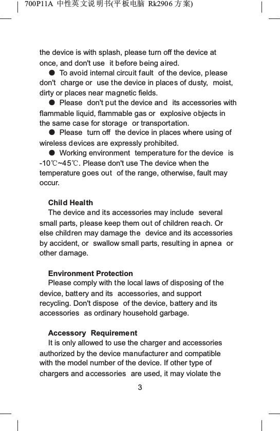700P11A  Ёᗻ㣅 ᭛䇈 ᯢк(ᑇ ᵓ⬉㛥 Rk2906 ᮍḜ)the device is with splash, please turn off the device at once, and don't use  it before being aired.ƽTo avoid internal circuit fault  of the device, pleasedon't charge or  use the device in places of dusty,  moist, dirty or places near magnetic fields.ƽPlease  don't put the device and its accessories with flammable liquid, flammable gas or  explosive objects in the same case for storage or transportation.ƽPlease  turn off  the device in places where using of wireless devices are expressly prohibited.ƽWorking environment  temperature for the device  is-10ć~45ć. Please don't use The device when the temperature goes out of the range, otherwise, fault may occur.Child HealthThe device and its accessories may include  several small parts, please keep them out of children reach. Or else children may damage the device and its accessories by accident, or  swallow small parts, resulting in apnea orother damage.Environment ProtectionPlease comply with the local laws of disposing of the device, battery and its  accessories, and support recycling. Don't dispose  of the device, battery and its accessories  as ordinary household garbage.Accessory RequirementIt is only allowed to use the charger and accessories authorized by the device manufacturer and compatible with the model number of the device. If other type of chargers and accessories  are used, it may violate the3
